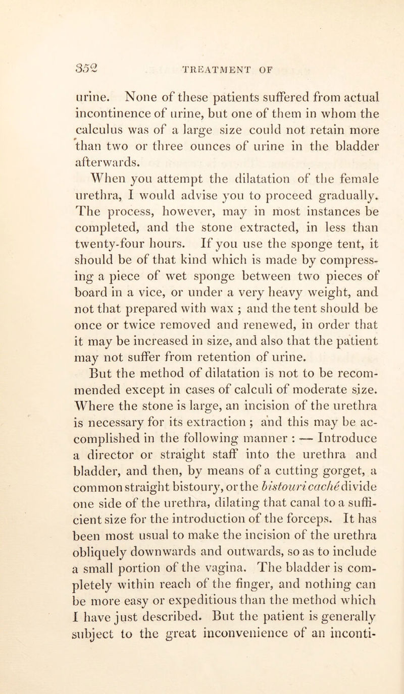 urine. None of these patients suffered from actual incontinence of urine, but one of them in whom the calculus was of a large size could not retain more than two or three ounces of urine in the bladder afterwards. When you attempt the dilatation of the female urethra, I would advise you to proceed gradually. The process, however, may in most instances be completed, and the stone extracted, in less than twenty-four hours. If you use the sponge tent, it should be of that kind which is made by compress- ing a piece of wet sponge between two pieces of board in a vice, or under a very heavy weight, and not that prepared with wax ; and the tent should be once or twice removed and renewed, in order that it may be increased in size, and also that the patient may not suffer from retention of urine. But the method of dilatation is not to be recom- mended except in cases of calculi of moderate size. Where the stone is large, an incision of the urethra is necessary for its extraction ; and this may be ac- complished in the following manner : —- Introduce a director or straight staff into the urethra and bladder, and then, by means of a cutting gorget, a common straight bistoury, or the histouricache divide one side of the urethra, dilating that canal to a suffi- cient size for the introduction of the forceps. It has been most usual to make the incision of the urethra obliquely downwards and outwards, so as to include a small portion of the vagina. The bladder is com- pletely within reach of the finger, and nothing can be more easy or expeditious than the method which I have just described. But the patient is generally subject to the great inconvenience of an inconti-