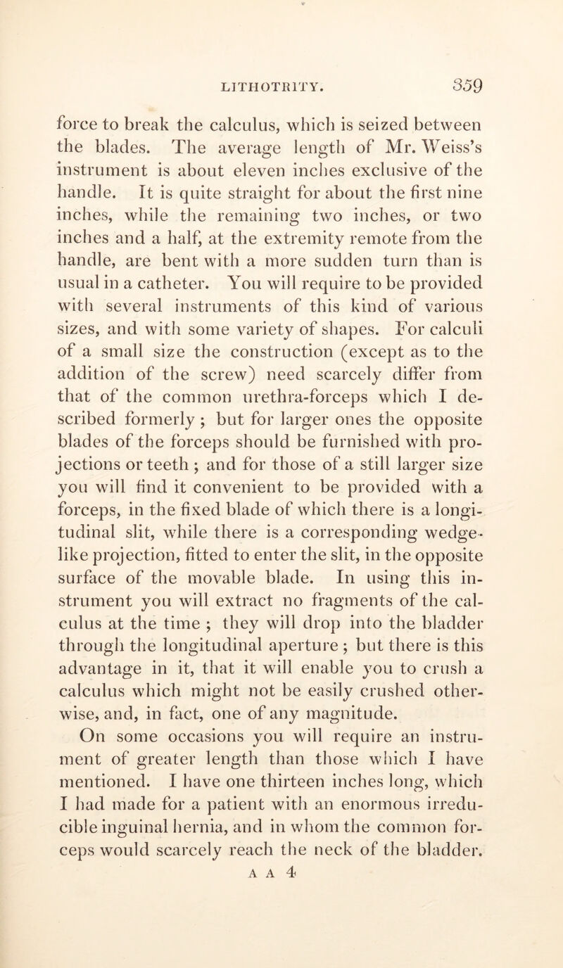 force to break the calculus, which is seized between the blades. The average length of Mr. Weiss’s instrument is about eleven inches exclusive of the handle. It is quite straight for about the first nine inches, while the remaining two inches, or two inches and a half, at the extremity remote from the handle, are bent with a more sudden turn than is usual in a catheter. You will require to be provided witli several instruments of this kind of various sizes, and with some variety of shapes. For calculi of a small size the construction (except as to the addition of the screw) need scarcely differ from that of the common urethra-forceps which I de- scribed formerly ; but for larger ones the opposite blades of the forceps should be furnished with pro- jections or teeth ; and for those of a still larger size you will find it convenient to be provided with a forceps, in the fixed blade of which there is a longi- tudinal slit, while there is a corresponding wedge- like projection, fitted to enter the slit, in the opposite surface of the movable blade. In using this in- strument you will extract no fragments of the cal- culus at the time ; they will drop into the bladder through the longitudinal aperture ; but there is this advantage in it, that it will enable you to crush a calculus which might not be easily crushed other- wise, and, in fact, one of any magnitude. On some occasions you will require an instru- ment of greater length than those which I have mentioned. I have one thirteen inches long, which I had made for a patient with an enormous irredu- cible inguinal hernia, and in whom the common for- ceps would scarcely reach the neck of the bladder,