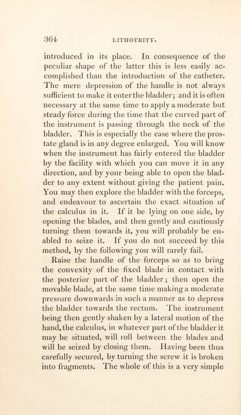 introduced in its place. In consequence of the peculiar shape of the latter this is less easily ac- complished than the introduction of the catheter. The mere depression of the handle is not always sufficient to make it enter the bladder; and it is often necessary at the same time to apply a moderate but steady force during the time that the curved part of the instrument is passing through the neck of the bladder. This is especially the case where the pros- tate gland is in any degree enlarged. You will know when the instrument has fairly entered the bladder by the facility with which you can move it in any direction, and by your being able to open the blad- der to any extent without giving the patient pain. You may then explore the bladder with the forceps, and endeavour to ascertain the exact situation of the calculus in it. If it be lying on one side, by opening the blades, and then gently and cautiously turning them towards it, you will probably be en- abled to seize it. If you do not succeed by this method, by the following you will rarely fail. Raise the handle of the forceps so as to bring the convexity of the fixed blade in contact with the posterior part of the bladder; then open the movable blade, at the same time making a moderate pressure downwards in such a manner as to depress the bladder towards the rectum. The instrument being then gently shaken by a lateral motion of the hand, the calculus, in whatever part of the bladder it may be situated, will roll between the blades and will be seized by closing them. Having been thus carefully secured, by turning the screw it is broken into fragments. The whole of this is a very simple