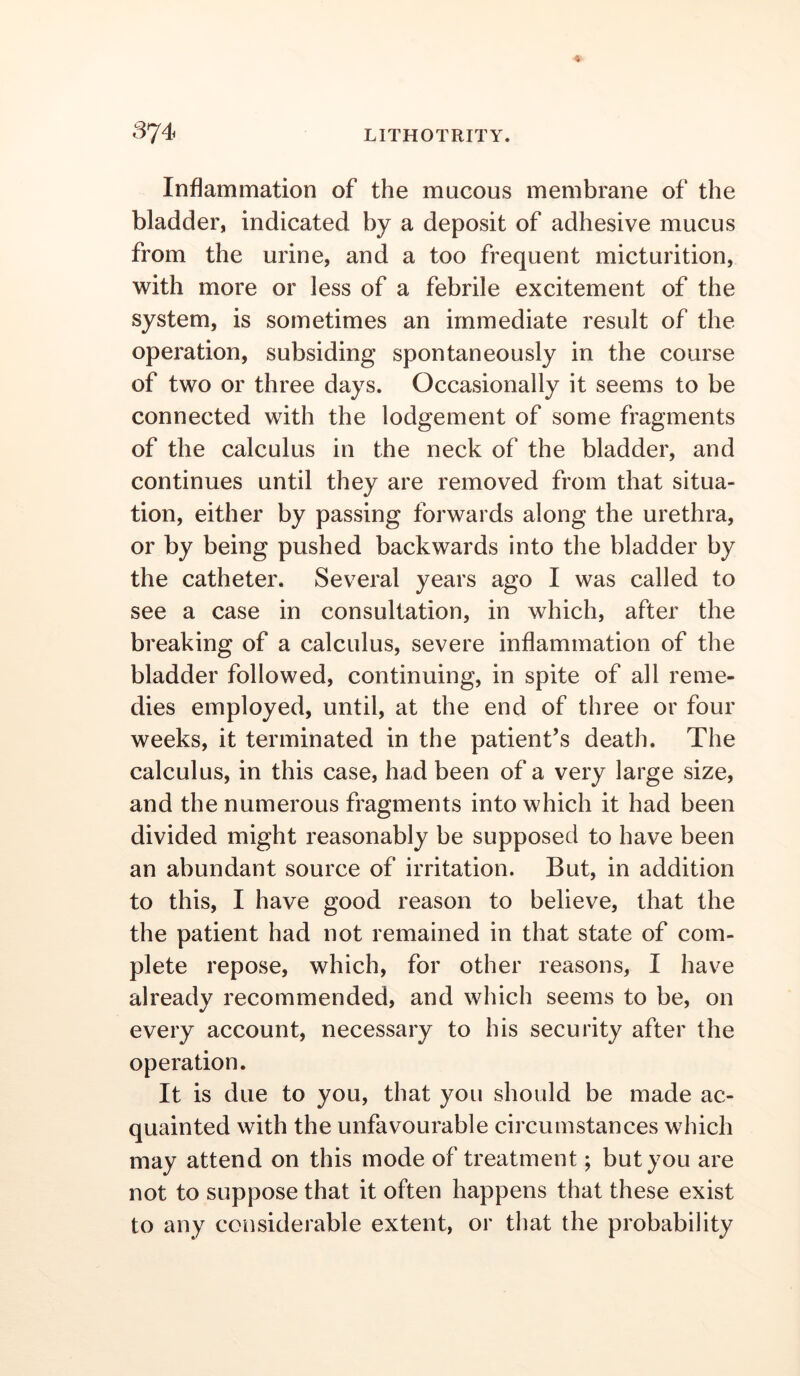 Inflammation of the mucous membrane of the bladder, indicated by a deposit of adhesive mucus from the urine, and a too frequent micturition, with more or less of a febrile excitement of the system, is sometimes an immediate result of the operation, subsiding spontaneously in the course of two or three days. Occasionally it seems to be connected with the lodgement of some fragments of the calculus in the neck of the bladder, and continues until they are removed from that situa- tion, either by passing forwards along the urethra, or by being pushed backwards into the bladder by the catheter. Several years ago I was called to see a case in consultation, in which, after the breaking of a calculus, severe inflammation of the bladder followed, continuing, in spite of all reme- dies employed, until, at the end of three or four weeks, it terminated in the patient’s death. The calculus, in this case, had been of a very large size, and the numerous fragments into which it had been divided might reasonably be supposed to have been an abundant source of irritation. But, in addition to this, I have good reason to believe, that the the patient had not remained in that state of com- plete repose, which, for other reasons, I have already recommended, and which seems to be, on every account, necessary to his security after the operation. It is due to you, that you should be made ac- quainted with the unfavourable circumstances which may attend on this mode of treatment; but you are not to suppose that it often happens that these exist to any considerable extent, or that the probability