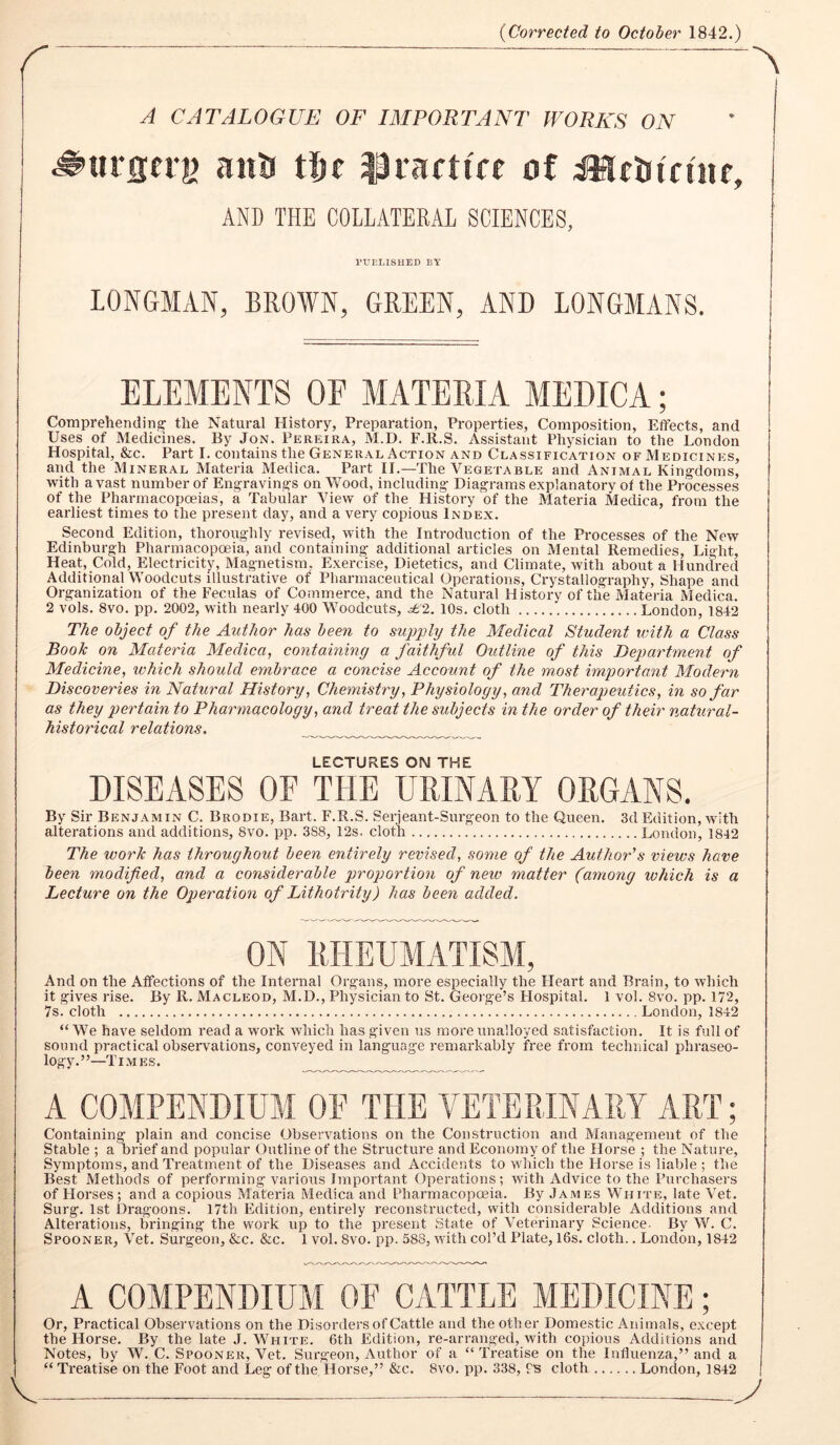 r {Corrected to October 1842.) A CATALOGUE OF IMPORTANT WORKS ON anU tfie lliactiff of i^cinfuir, AND THE COLLATERAL SCIENCES, PUBLISHED BY LONGMAN, BROWN, GREEN, AND LONGMANS. ELEMENTS OF MATERIA MEDICA; Comprehending the Natural History, Preparation, Properties, Composition, Eifects, and Uses of Medicines, By Jon. Pereira, M.D. F.R.S, Assistant Physician to the London Hospital, &c. Part I. contains the General Action and Classification of Medicines, and the Mineral Materia Medica. Part II.—The Vegetable and Animal King-doms, with avast number of Engraving^s on Wood, including Diagrams explanatory ot the Processes of the Pharmacopoeias, a Tabular View of the History of the Materia Medica, from the earliest times to the present day, and a very copious Index. Second Edition, thoroughly revised, with the Introduction of the Processes of the New Edinburgh Pharmacopoeia, and containing additional articles on Mental Remedies, Light, Heat, Cold, Electricity, Magnetism, Exercise, Dietetics, and Climate, with about a Hundred Additional Woodcuts illustrative of Pharmaceutical Operations, Crystallography, Shape and Organization of the Feculas of Commerce, and the Natural History of the Materia Medica. 2 vols. 8vo. pp. 2002, with nearly 400 Woodcuts, 10s. cloth London, 1842 The object of the Author has been to supply the Medical Student with a Class Book on Materia Medica, contaming a faithful Outline of this Department of Medicine, ivhich should embrace a concise Account of the most important Modern Discoveries in Natural History, Chemistry, Physiology, and Therapeutics, in so far as they pertain to Pharmacology, and treat the subjects in the order of their natural- historical relations. LECTURES ON THE DISEASES OF THE URINARY ORGANS. By Sir Benjamin C. Brodie, Bart. F.R.S. Serjeant-Surgeon to the Queen, 3d Edition, with alterations and additions, 8vo. pp. 3S8, 12s. cloth London, 1842 The work has throughout been entirely revised, some of the Author's views have been modified, and a considerable proportion of new matter (among which is a Lecture on the Operation of Lithotrity) has been added. ON RHEUMATISM, And on the Affections of the Internal Organs, more especially the Heart and Brain, to which it gives rise. By R, Macleod, M.D., Physician to St. Geoi'ge’s Hospital. 1 vol. 8vo. pp. 172, 7s. cloth London, 1842 “ We have seldom read a work wdiich has given us more unalloyed satisfaction. It is full of sound practical observations, conveyed in language remarkably free from technical phraseo- logy.”—Times. A COMPENDIUM OE THE VETERINARY ART; Containing plain and concise Observations on the Construction and Management of the Stable ; a brief and popular Outline of the Structure and Economy of the Horse ; the Nature, Symptoms, and Treatment of the Diseases and Accidents to which the Horse is liable ; the Best Methods of performing various Important Operations; with Advice to the Purchasers of Horses; and a copious Materia Medica and Pharmacopoeia. By James White, late Vet. Surg. 1st Dragoons. 17th Edition, entirely reconstructed, with considerable Additions and Alterations, bringing the work up to the present State of Veterinary Science- By W. C. Spooner, Vet. Surgeon, &c. &c. 1 vol. 8vo. pp. 588, with col’d Plate, 16s. cloth.. London, 1842 A COMPENDIUM OF CATTLE MEDICINE; Or, Practical Observations on the Disorders of Cattle and the other Domestic Animals, except the Horse. By the late J. White. 6th Edition, re-arranged, with copious Additions and Notes, by W. C. Spooner, Vet. Surgeon, Author of a “ Treatise on the Influenza,” and a “ Treatise on the Foot and Leg of the Horse,” &c. 8vo. pp. 338, Us cloth London, 1842 1 V y