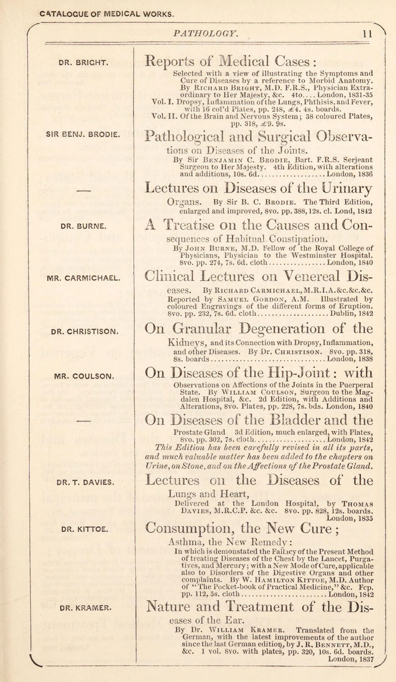 PATHOLOGY. DR. BRIGHT. SIR EEIMJ. BRODIE. DR. BURME. IVIR. CARIVIICHAEL. DR. CHRISTISON. IVSR. COULSON. DR. T. DAVIES. DR. KITTOE. DR. KRAfViER. Reports of Medical Cases: Selected with a view of illustrating' the Symptoms and Cure of Diseases by a reference to Morbid Anatomy. By Richard Bright, M.U. F.R.S., Physician Extra- ordinary to Her Majesty, &c. 4to.... London, 1831-35 Vol. I. Dropsy, Inflammation of the Lungs, Phthisis, and Fever, with 16 col’d Plates, pp. 248, .^'4. 4s. boards. Vol. II. Of the Brain and Nervous System; 38 coloured Plates, pp. 318, .^9. 9s. Pathological and Surgical Observa- tions on D iseases of the Joints. By Sir Benjamin C. Brodie, Bart. F.R.S. Serjeant Surgeon to Her Majesty. 4th Edition, with alterations and additions, 10s. 6d London, 1836 Lectures on Diseases of the Urinary Organs. By Sir B. C. Brodie. The Third Edition, enlarged and improved, 8vo. pp. 388,12s. cl. Lond, 1842 A Treatise on the Causes and Con- sequences of Habitual Constipation. By John Burne, M.D. Fellow of the Royal College of Physicians, Physician to the Westminster Hospital. 8vo. pp. 274, 7s. 6d. cloth London, 1840 Clinical Lectures on Venereal Dis- eases. By Richard Carmichael,M.R.I.A.&c.&c.&c. Reported by Samuel Gordon, A.M. Illustrated by coloured Engravings of the different forms of Eruption. 8vo. pp. 232, 7s. 6d. cloth Dublin, 1842 On Granular Degeneration of the Kidneys, and its Connection with Dropsy, Inflammation, and other Diseases. By Dr. Christison. 8vo, pp. 318, 8s. boards London, 1838 On Diseases of the Hip-Joint: with Observations on Affections of the Joints in the Puerperal State. By William Coulson, Surgeon to the Mag- dalen Hospital, &c. 2d Edition, with Additions and Alterations, 8vo. Plates, pp. 228, 7s. bds. London, 1840 Oil Diseases of the Bladder and the Prostate Gland 3d Edition, much enlarged, with Plates, 8vo. pp. 302, 7s. cloth London, 1842 This Edition has been carefully revised in all its parts, and much valuable matter has been added to the chapters on Urine, on Stone, and on the Affections of theProstate Gland, Lectures on the Diseases of the Lungs and Heart, Delivered at the London Hospital, by Thomas Davies, M.R.C.P. &c. &c. 8vo. pp. 828, 12s. boai’ds. London,1835 Consumption, the New Cure; Asthma, the New Remedy: In which is demonstated the Fallacy of the Present Method of treating Diseases of the Chest by the Lancet, Purga- tives, and Mercury; with a New Mode of Cure, applicable also to Disorders of the Digestive Organs and other complaints. By W. Hamilton Kittoe, M.D. Author of “ The Pocket-book of Practical Medicine,” &c. Fcp. pp. 112, 5s. cloth London, 1842 Nature and Treatment of the Dis- eases of the Ear. By Dr. William Kramer. Translated from the German, with the latest improvements of the author since the last German editiop, by J. R, Bennett, M.D., &c. 1 vol. 8vo. with plates, pp. 320, 10s. 6d. boards. London, 1837