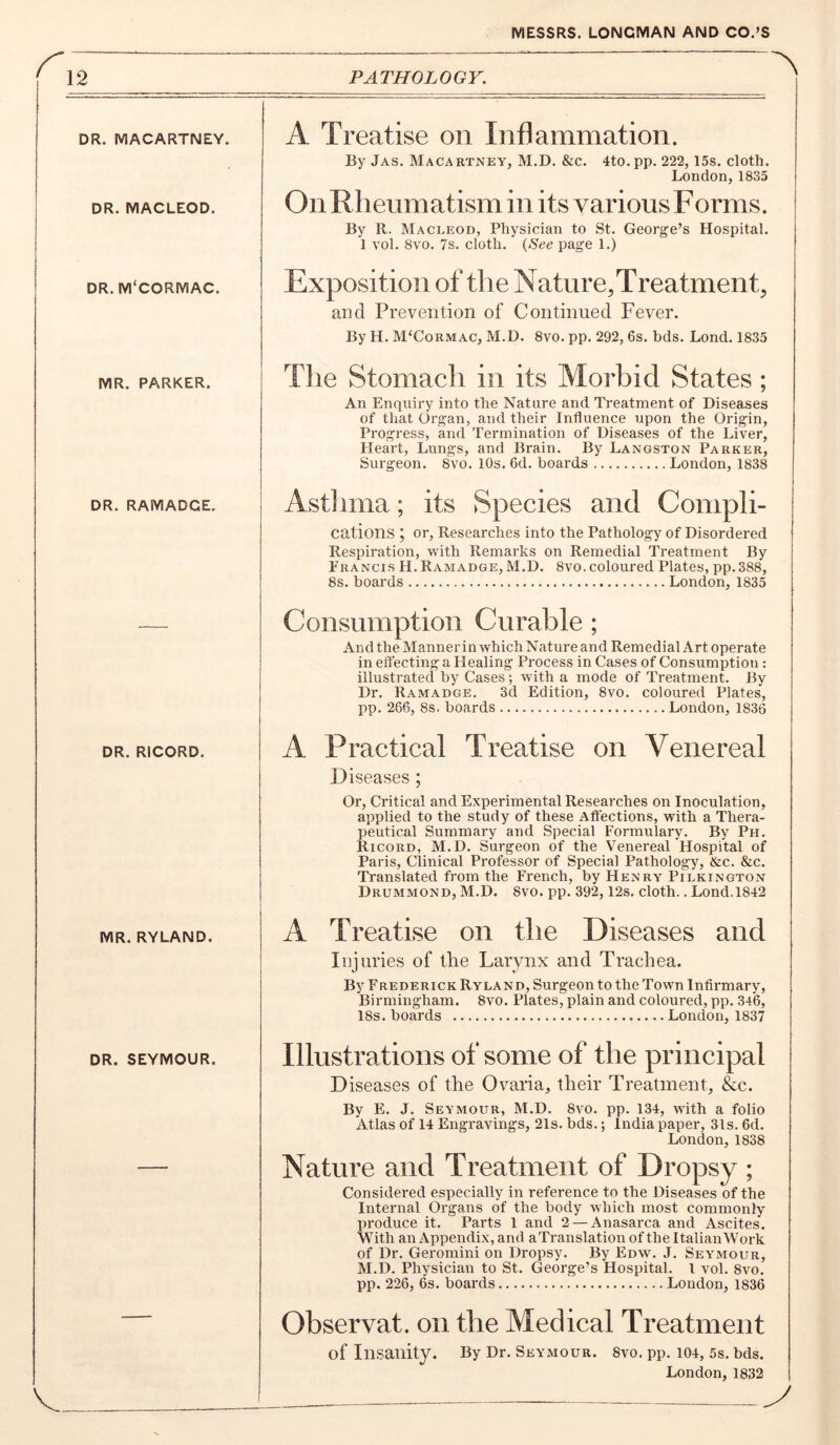 12 PATHOLOGY. DR. MACARTNEY. DR. MACLEOD. DR. M'CORMAC. MR. PARKER. DR. RAMADCE. DR. RICORD. MR. RYLAND. A Treatise on Inflammation. By Jas. Macartney, M.D. &c. 4to.pp. 222, 15s. cloth. London,1835 On Rheumatism in its various Forms. By R. Macleod, Physician to St. George’s Hospital. 1 vol. 8vo. 7s. cloth. {See page 1.) Exposition of the Nature, Treatment, and Prevention of Continued Fever. By H. M‘Cormac, M.D. 8vo. pp. 292, 6s. bds. Lond. 1835 The Stomach in its Morbid States; An Enquiry into the Nature and Treatment of Diseases of that Organ, and their Influence upon the Origin, Progress, and Termination of Diseases of the Liver, Heart, Lungs, and Brain. By Langston Parker, Sui'geon. 8vo. lOs. 6d. boards London, 1838 Astlima; its Species and Compli- cations j or. Researches into the Pathology of Disordered Respiration, with Remarks on Remedial Treatment By Francis H. Ramadge, M.D. 8vo. coloured Plates, pp.388, 8s. boards London, 1835 Consumption Curable; And the Mannerin which Nature and Remedial Art operate in effecting a Healing Process in Cases of Consumption : illustrated by Cases; with a mode of Treatment. By Dr. Ramadge. 3d Edition, 8vo. coloured Plates, pp. 266, 8s. boards London, 1836 A Practical Treatise on Venereal D iseases; Or, Critical and Experimental Researches on Inoculation, applied to the study of these Affections, with a Thera- Iieutical Summary and Special Formulary. By Ph. Ricord, M.D. Surgeon of the Venereal Hospital of Paris, Clinical Professor of Special Pathology, &c. &c. Translated from the French, by Henry Pilkington Drummond, M.D. 8vo. pp. 392, 12s. cloth.. Lond.1842 A Treatise on the Diseases and Injuries of the Larynx and Trachea. By Frederick Ryland, Surgeon to the Town Infirmary, Birmingham. 8vo. Plates, plain and coloured, pp. 346, 18s. boards London, 1837 DR. SEYMOUR. Illustrations of some of the principal D iseases of the Ovaria, their Treatment, &c. By E. J. Seymour, M.D. 8vo. pp. 134, with a folio Atlas of 14 Engravings, 21s. bds.; India paper, 31s. 6d. London, 1838 Nature and Treatment of Dropsy; Considered especially in reference to the Diseases of the Internal Organs of the body which most commonly produce it. Parts 1 and 2 — Anasarca and Ascites. With an Appendix, and aTranslation of the ItalianWork of Dr. Geromini on Dropsy. By Edw. J. Seymour, M.D. Physician to St. George’s Hospital. 1 vol. 8vo. pp. 226, 6s. boards London, 1836 Observat. on the Medical Treatment of Insanity. By Dr. Seymour. 8vo. pp. 104, 5s. bds. London, 1832