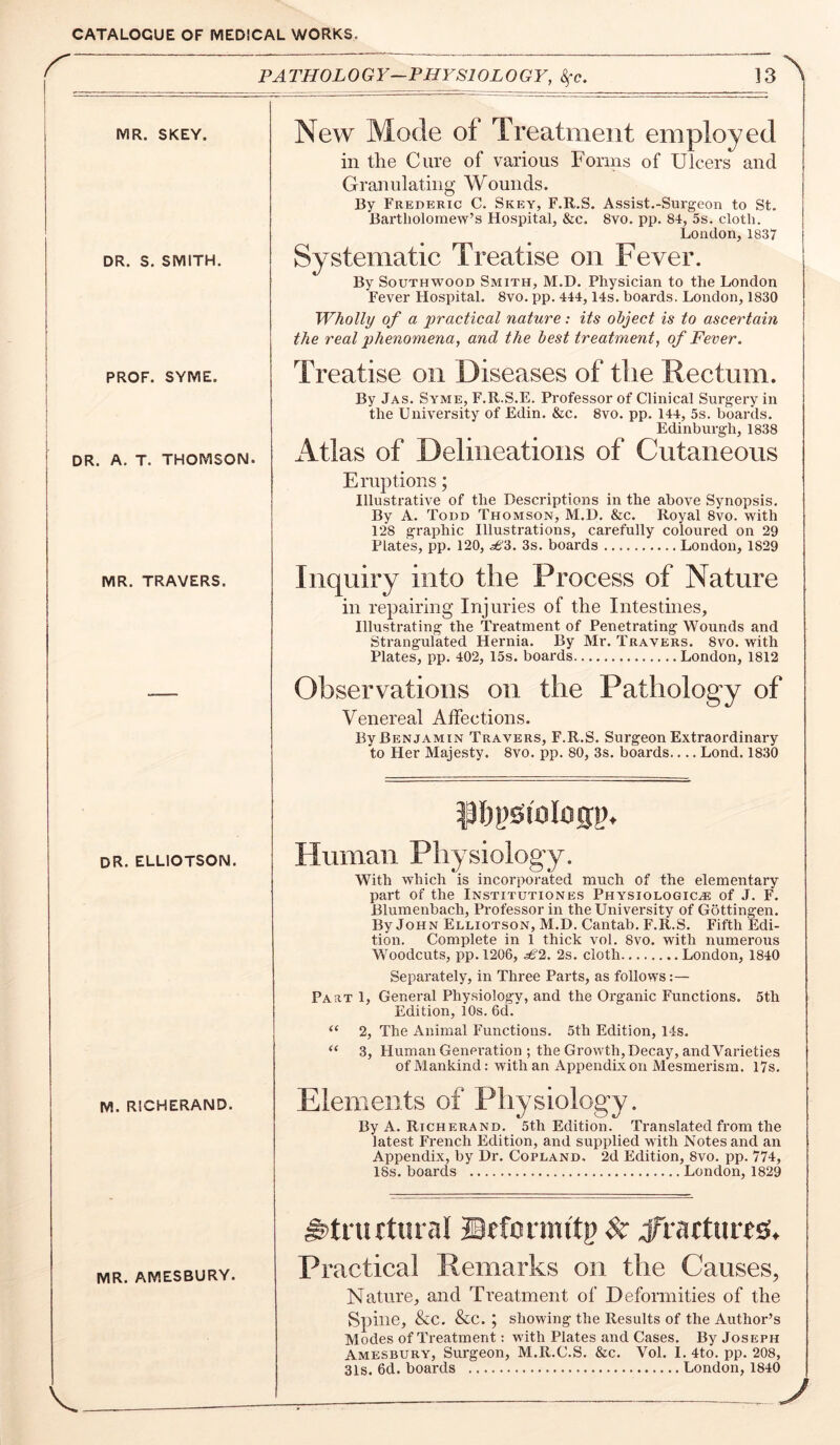 PATHOLOGY—PHYSIOLOGY, Sfc. 13 MR. SKEY. DR. S, SMITH. PROF. SYME. I i DR. A. T. THOMSON. New Mode of Treatment employed in the Cure of various Forms of Ulcers and Granulating Wounds. By Frederic C. Skey, F.R.S. Assist.-Surgeon to St. Bartholomew’s Hospital, &c. 8vo. pp. 84, 5s. cloth. London,1837 Systematic Treatise on Fever. By SouTHWOOD Smith, M.D. Physician to the London Fever Hospital. 8vo. pp. 444,14s. boards. London, 1830 Wholly of a practical nature: its object is to ascertain the real phenomena, and the best treatment, of Fever. Treatise on Diseases of the Rectum. By Jas. Syme, F.R.S.E. Professor of Clinical Surgery in the University of Edin. &c. 8vo. pp. 144, 5s. boards. Edinburgh, 1838 Atlas of Delineations of Cutaneous Eruptions; Illustrative of the Descriptions in the above Synopsis. By A. Todd Thomson, M.D. &c. Royal 8vo. with 128 graphic Illustrations, carefully coloured on 29 Plates, pp. 120, £'6. 3s. boards London, 1829 MR. TRAVERS. Inquiry into the Process of Nature in repairing Injuries of the Intestines, Illustrating the Treatment of Penetrating Wounds and Strangulated Hernia. By Mr. Travers. 8vo. with Plates, pp. 402, 15s. boards London, 1812 Observations on the Pathology of Venereal Affections. By Benjamin Travers, F.R.S. Surgeon Extraordinary to Her Majesty. 8vo. pp. 80, 3s. boards.... Lond. 1830 dr. elliotson. M. RICHERAND. t91jl)SioI05|). Human Physiology. With which is incorporated much of the elementary part of the Institutiones Physiologic^ of J. F. Blumenbach, Professor in the University of Gottingen. By John Elliotson, M.D. Cantab. F.R.S. Fifth Edi- tion. Complete in 1 thick vol. 8vo. with numerous Woodcuts, pp. 1206, £2. 2s. cloth London, 1840 Separately, in Three Parts, as follows:— Part 1, General Physiology, and the Organic Functions. 5th Edition, 10s. 6d. “ 2, The Animal Functions. 5th Edition, 14s. “ 3, Human Generation ; the Growth, Decay, and Varieties of Mankind: with an Appendix on Mesmerism. 17s. Elements of Physiology. By A. Richerand. 5th Edition. Translated from the latest French Edition, and supplied with Notes and an Appendix, by Dr. Copland. 2d Edition, 8vo. pp. 774, 18s. boards London, 1829 MR. AMESBURY. ^truttmal Brfcrmttp $t Vratturtisi. Practical Remarks on the Causes, Nature, and Treatment of Deformities of the Spine, &C. &C. ; showing the Results of the Author’s Modes of Treatment: with Plates and Cases. By Joseph Amesbury, Surgeon, M.R.C.S. &c. Vol. I. 4to. pp. 208, 31s. 6d. boards London, 1840