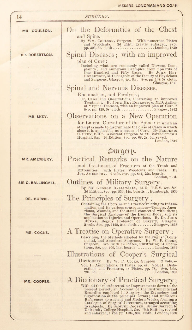 SURGERV. MR. COULSON. DR. ROBERTSON. MR. SKEY. MR. AMESBURY. SIR G. BALLINCALL. DR. BURNS. MR. COCKS. On the Deformities of the Chest and Spine. 13y Wm. Coulson, Surgeon. With numerous Plates and Woodcuts. 2d Edit, greatly enlarged, 8vo. pp. 306, 6s. cloth London, 1839 Spinal Diseases ; with an improved plan of Cure : Including what are commonly called Nervous Com- plaints ; and numerous Examples, from upwards of One Hundred and Fifty Cases. By John Hey Robertson, M.l). Surgeon of the Faculty of Physicians and Surgeons, Glasgow, &c. &c. 8vo. pp-168,5s. cloth. Glasgow, 1811 Spinal and Nervous Diseases, Rheumatism, and Paralysis; Or, Cases and Observations, illustrating an improved Treatment. By John Hey Robertson, M.D. Author of “Spinal Diseases, with an improved plan of Cure.” 8vo. pp. 128, 5s. cloth Glasgow, 1842 Observations on a New Operation for Lateral Curvature of the Spine : in which an attempt is made to discriminate the class of Cases in which alone it is applicable, as a means of Cure. By Frederic C. Skey, F.R.S. Assistant Surgeon to .St. Bartholomew's Hospital, &c. 2d Edition, 8vo. pp. 68, 2s. 6d. sewed. London,1842 Practical Remarks on the Nature and Treatment of Fractures of the Trunk and Extremities: with Plates, Woodcuts, and Cases. By Jos. Amesbury. 2 vols. 8vo. pp. 844, 25s. boards. London, n. d. Outlines of Military Surgery. By Sir George Ballingall, M.D. F.R.S. &c. &c. 2d Edition, 8vo. pp. 556, 14s. boards .. Edinburgh, 1839 The Principles of Surgery ; Containing the Doctrine and Practice relating to Inflam- mation and its various consequences—Tumors, Aneu- risms, Wounds, and the states connected with them ; the Surgical Anatomy of the Human Body, and its application to Injuries and Operations. By Dr. John Burns, Regius Professor of Surgery, Glasgow. 2 vols. 8vo. pp. 1122, 24s. cloth Glasgow, 1838 A Treatise on Operative Surg^ery ; Describing the Methods adopted by the English, Conti- nental, and American Surgeons. By W. P. Cocks, Surgeon. 8vo. with 12 Plates, illustrating 64 Opera- tions, &c. pp. 400, 14s. boards London, 1837 Illustrations of Cooper’s Surgical nictioiiary. By W. P. Cocks, Surgeon. 2 vols.— Yol. I. Amputations, 24 Plates, pp. 44; Yol. II. Dislo- cations and Fractures, 45 Plates, pp. 78. 8vo. bds. 23s. 6d London, 1833 MR. COOPER. A Dictionary of Practical Surgery; With all the most interesting Improvements down to the present period; an Account of the Instruments and Remedies employed in Surgery; the Etymology and Signification of the principal Terms ; and numerous References to Ancient and Modern Works, forming a Catalogue of Surgical Literature, arranged according to subjects. By S.amuel Cooper, Senior Surgeon to University College Hospital, 8z:c. 7th Edition, revised and enlarged, 1 vol. pp. 1534, 30s. cloth . London, 1838 y