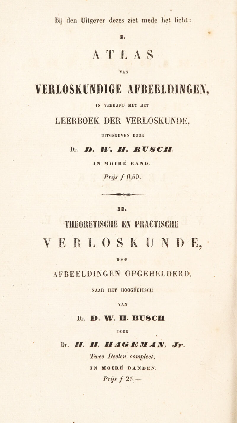 ï. A T LAS VERIOSKIJIVDIGE AFBEELBMGEIV, IN VERBAND MET HET LEERBOEK DER VERLOSKUNDE, UITGEGEVEN DOOR Dl. JÖ. ir, MM. BUJSCMi. IN MOIRÉ BAND. Prijs f 6,50. II. 'riTEOItGTISCIIE EK flUCTISCIIE V E E L O S K U N D E, DOOR AFBEELDINGEN OPGEHELDERIX NAAR HET HOOGDUITSCH VAN Dr. H. W. II. BUISCIl DOOR W Dr. MM. MM. MMAGEMAN, Ar. Twee Deelen compleet, IN MOIRÉ BANDEN. Prijs ƒ 25,—