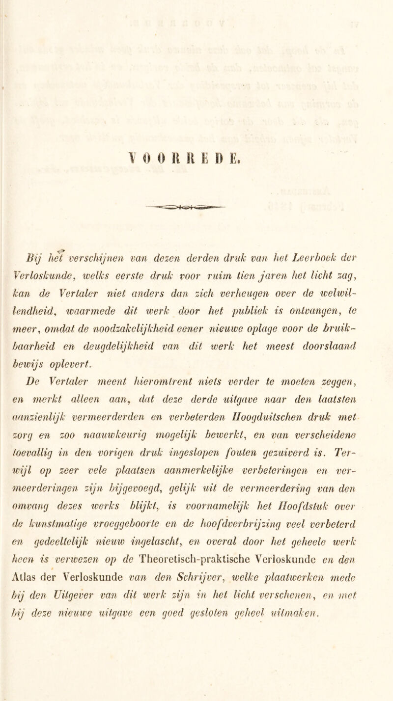 het verschijnen van dezen derden druk van het Leerboek der Verloskunde, welks eerste druk voor ruim tien jaren het licht zag, kan de Vertaler niet anders dan zich verheugen over de welwil- lendheid, waarmede dit werk door het publiek is ontvangen, te meer, omdat de noodzakelijkheid eener nieuwe oplage voor de bruik- baarheid en deugdelijkheid van dit werk het meest doorslaand bewijs oplevert. De Vertaler meent hieromtrent niets verder te moeten zeggen, en merkt alleen aan, dat deze derde uitgave naar den laatsten aanzienlijk vermeerderden en verbeterden Hoogduitsclwn druk met zorg en zoo naauwkeurig mogelijk bewerkt, en van verscheidene toevallig in den vorigen druk ingeslopen fouten gezuiverd is. Ter- wijl op zeer vele plaatsen aanmerkelijke verbeteringen en ver- meerderingen zijn bij gevoegd, gelijk uit de vermeerdering van den omvang dezes werks blijkt, is voornamelijk het Hoofdstuk over de kunstmatige vroeggeboorte en de hoofdver brij zing veel verbeterd en gedeeltelijk nieuw ingelascht, en overal door het geheele werk heen is verwezen op de Theoretisch-praktische Verloskunde en den Alias der Verloskunde van den Schrijver, welke plaatwerken mede bij den Uitgever van dit werk zijn in het licht verschenen, en met Jnj deze nieuwe uitgave een goed gestolen geheel uifmaken.