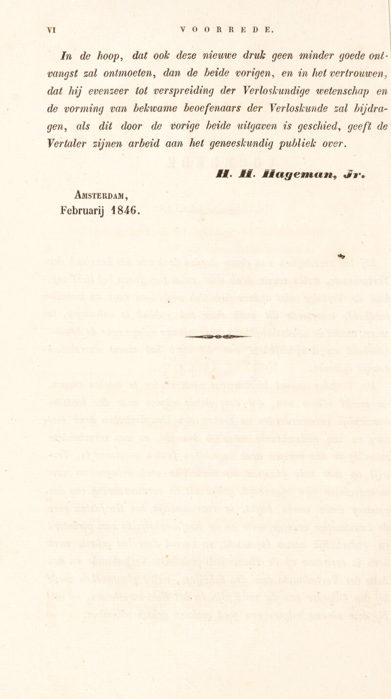 In de hoop, dat ook de%G nieuwe druk geen minder goede ont‘ vangst %al ontmoeten, dan de beide vorigen, en in het vertrouwen, dat hij evenzeer tot verspreiding der Verloskundige wetenschap en de vorming van bekwame beoefenaars der Verloskunde zal bijdra- gen, als dit door de vorige beide uitgaven is geschied, geeft de Vertaler zijnen arbeid aan het geneeskundig publiek over. Amsterdam, Februarij 1846. I