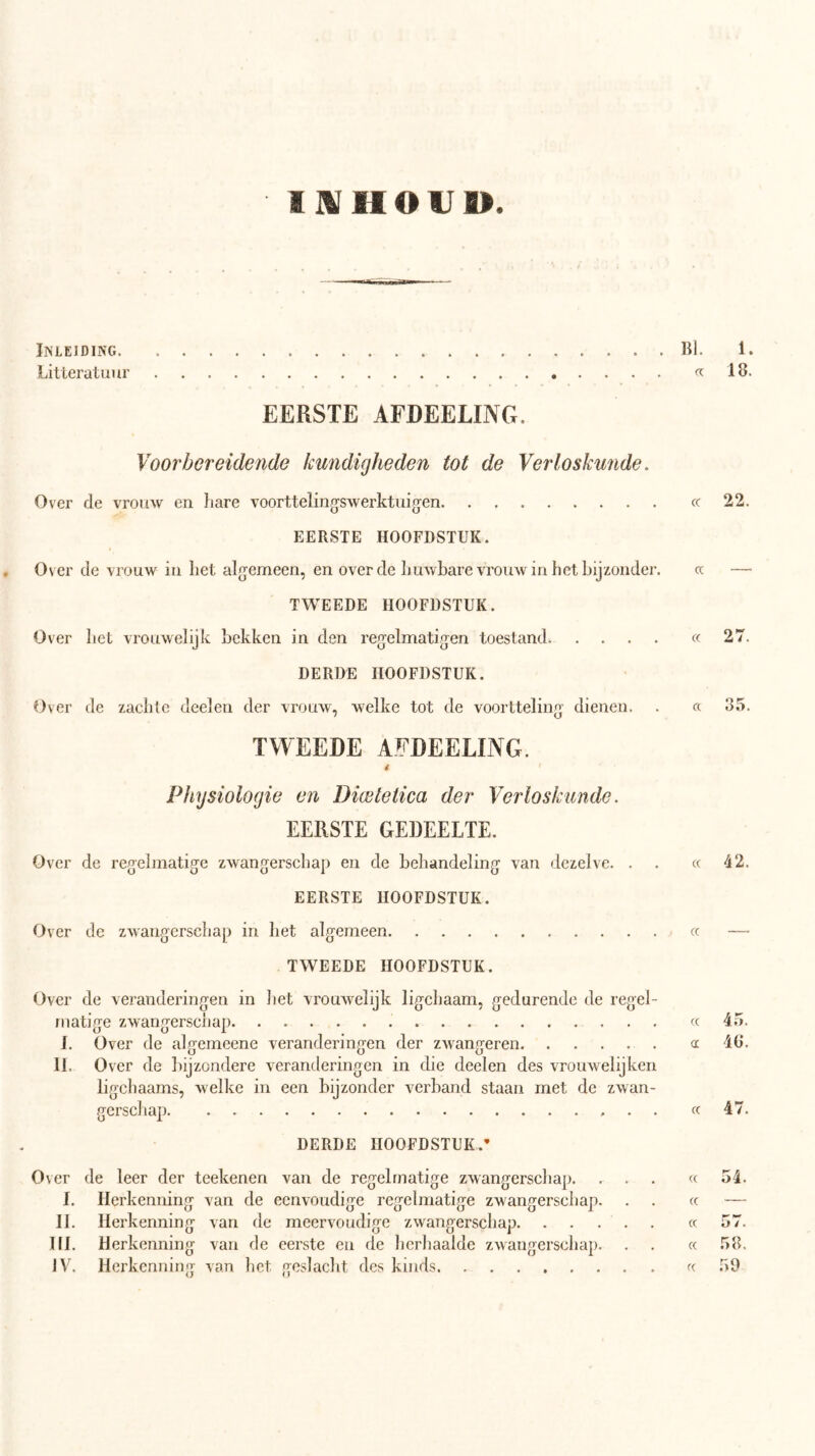 9JVHOU». Inleiding Bl. 1. Litteratuur fc 18. EERSTE AFDEELING. Voorbereidende kundigheden tot de Verloskunde. Over de vrouw en hare voorttelingswerktuigen cc 22. EERSTE HOOFDSTUK. , Over de vrouw in liet algemeen, en over de huwbare vrouw in het bijzonder. cc — TWEEDE HOOFDSTUK. Over bet vrouwelijk bekken in den regelmatigen toestand. .... cc 27. DERDE HOOFDSTUK. Over de zachte deelen der vrouw, welke tot de voortteling dienen. . cc 35. TWEEDE AFDEELING. 4 Physiologie en Diwleiica der Verloskunde. EERSTE GEDEELTE. Over de regelmatige zwangerschap en de behandeling van dezelve. . . cc 42. EERSTE HOOFDSTUK. Ov er de zwangerschap in het algemeen cc — TWEEDE HOOFDSTUK. Over de veranderingen in het vrouwelijk ligchaam, gedurende de regel- matige zwangerschap « 45. I. Over de algemeene veranderingen der zwangeren cc 46. II. Over de bijzondere veranderingen in die deelen des vrouwelijken ligchaams, welke in een bijzonder verband staan met de zwan- gerschap cc 47. DERDE HOOFDSTUK.* er de leer der teekenen van de regelmatige zwangerschap. ... cc 54. I. Herkenning van de eenvoudige regelmatige zwangerschap. . . cc — II. Herkenning van de meervoudige zwangerschap cc 57. III. Herkenning van de eerste en de herhaalde zwangerschap. . . cc 58.