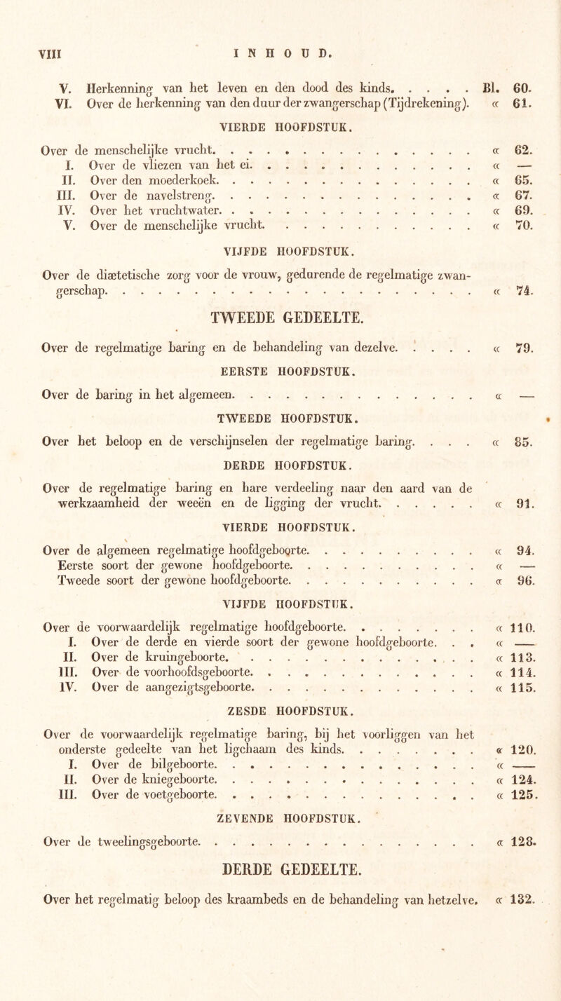 V. Herkenning van het leven en den dood des kinds Bl. 60. VI. Over de herkenning van den duur der zwangerschap (Tijdrekening). cc 61. VIERDE HOOFDSTUK. Over de menschelijke vrucht cc 62. I. Over de vliezen van het ei. ... cc — II. Over den moederkoek cc 65. III. Over de navelstreng cc 67. IV. Over het vruchtwater cc 69. V. Over de menschelijke vrucht cc 70. VIJFDE HOOFDSTUK. Over de diaetetische zorg voor de vrouw, gedurende de regelmatige zwan- gerschap cc 74. TWEEDE GEDEELTE. Over de regelmatige haring en de behandeling van dezelve. .' . . . cc 79. EERSTE HOOFDSTUK. Over de haring in het algemeen « — TWEEDE HOOFDSTUK. Over het beloop en de verschijnselen der regelmatige haring. ... cc 85. DERDE HOOFDSTUK. Over de regelmatige haring en hare verdeeling naar den aard van de werkzaamheid der weeën en de ligging der vrucht cc 91. VIERDE HOOFDSTUK. \ Over de algemeen regelmatige hoofdgebogrte cc 94. Eerste soort der gewone hoofdgeboorte cc — Tweede soort der gewone hoofdgehoorte cc 96. VIJFDE HOOFDSTUK. Over de voorwaardelijk regelmatige hoofdgehoorte cc 110. I. Over de derde en vierde soort der gewone hoofdgehoorte. . . cc II. Over de kruingehoorte . cc 113. lil. Over de voorhoofdsgehoorte cc 114. IV. Over de aangezigtsgeboorte cc 115. ZESDE HOOFDSTUK. Over de voorwaardelijk regelmatige haring, bij het voorliggen van het onderste gedeelte van het ligchaam des kinds « 120. I. Over de bilgehoorte cc II. Over de kniegehoorte cc 124. III. Over de voetgeboorte cc 125. ZEVENDE HOOFDSTUK. Over de tweelingsgeboorte cc 128. DERDE GEDEELTE. Over het regelmatig beloop des kraambeds en de behandeling van hetzelve, cc 132.