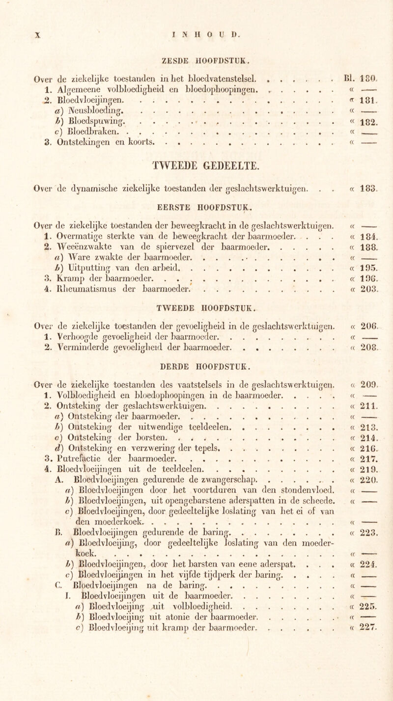 ZESDE HOOFDSTUK. Over de ziekelijke toestanden inliet bloedvatenstelsel BI. 180. 1. Algemeene volbloedigheid en bloedophoopingen. « 2. Bloedvloeijingen «^181. a) Neusbloeding cc b) Bloedspuwing «182. c) Bloedbraken cc 3. Ontstekingen en koorts cc -— TWEEDE GEDEELTE. Over de dynamische ziekelijke toestanden der geslachtswerktuigen. . . cc 183. EERSTE HOOFDSTUK. Over de ziekelijke toestanden der beweegkracht in de geslachtswerktuigen. cc —— 1. Overmatige sterkte van de beweegkracht der baarmoeder. ... cc 184. 2. Weeënzwakte van de spiervezel der baarmoeder cc 188. a) AVare zwakte der baarmoeder cc b) Uitputting van den arbeid cc 195. 3. Kramp der baarmoeder cc 196. 4. llheumatismus der baarmoeder cc 203. TWEEDE HOOFDSTUK. Over de ziekelijke toestanden der gevoeligheid in de geslachtswerktuigen. cc 206. 1. Verhoogde gevoeligheid der baarmoeder cc 2. A^erminderde gevoeligheid der baarmoeder. . cc 208. DERDE HOOFDSTUK. Over de ziekelijke toestanden des vaatstelsels in de geslachtswerktuigen. cc 209. 1. Volbloedigheid en bloedophoopingen in de baarmoeder. .... cc 2. Ontsteking der geslachtswerktuigen cc 211. n) Ontsteking der baarmoeder. cc -—. b) Ontsteking der uitw'endige teeldeel en. cc 213. c) Ontsteking der borsten cc 214. d) Ontsteking en verzw-ering der tepels. cc 216. 3. Putrefactie der baarmoeder cc 217. 4. Bloedvloeijingen uit de teeldeelen cc 219. A. Bloedvloeijingen gedurende de zw^angerschap cc 220. a) Bloedvloeijingen door het voortduren van den stondenvloed. cc b) Bloedvloeijingen, uit opengebarstene aderspatten in de scheede. cc c) Bloedvloeijingen, door gedeeltelijke loslating van het ei of van den moederkoek. . cc B. Bloedvloeijingen gedurende de haring cc 223. fi) Bloedvloeijing, door gedeeltelijke loslating van den moeder- koek ..... cc b) Bloedvloeijingen, door het barsten van eene aderspat. ... cc 224. o) Bloedvloeijingen in het vijfde tijdperk der haring cc —. C. Bloedvloeijingen na de haring. . cc J. Bloedvloeijingen uit de baarmoeder cc fi) Bloedvloeijing uit volbloedigheid cc 225. b) Bloedvloeijing uit atonie der baarmoeder -cc c) Bloedvloeijing uit kramp der baarmoeder. cc 227.