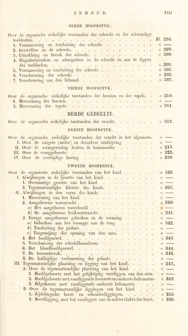 DERDE HOOFDSTUK. Over (Ie orgauisclie ziekelijke toestanden der sclieede en der uitwendige leeldeelen 1^1- 298. 1. Vernaauw ing en toesluiting der scheede « 2. Gez^vellen in de selieede « 299. 3. Uitzakking en breuk der sclieede « 300. 4. Slagaderbreulvcn en aderspatten in de scheede en aan de lippen der teeldeelen « 301. 5. Vernaauwing en toesl uiting der scheede - « 303. 0. Verscheuring der scheede « 305. 7. Verscheuring van den bilnaad « 307. VIERDE HOOFDSTUK. Over de organische ziekelijke toestanden der borsten en der tepels. . a 310. 1. Misvorming der borsten « 2. Misvorming der tepels cc 311. DERDE GEDEELTE. Over do organische ziekelijke toestanden der vrucht cc 312. EERSTE HOOFDSTUK. Over de organische ziekelijke toestanden der vrucht in het algemeen. cc 1. Over de zuigers (molae) en derzelver uitdrijving « 11. Over de zwangerschap buiten de baarmoeder cc 315. III. Over de vroeggeboorte cc 322. IV. Over de overtijdige baring. . .> « 330. TWEEDE HOOFDSTUK. Over de organische ziekelijke toestanden van het kind cc 333. I. Afwijkingen in de grootte van liet kind cc 1. Overmatige grootte van het kind cc 2. Tegennatuurlijke kleinte des kinds cc 335. II. Afwijkingen in den vorm des kinds cc 1. Misvorming van het kind cc 2. Aangeborene waterzucht cc 340. a) Het aangeboren waterhoofd cc b) De aangeborene buikwaterzucht cc 341. 3. Eenige aangeborene gebreken in de vorming cc a) Gebreken aan het toompje van de tong cc 342. b) Toesluiting der pisbuis cc c) Toegroeijing der opening van den aars cc 4. Het hoofdgezwel cc 343. 5. Verschuiving der schedel beenderen cc —- 6. Het bloedhoofdgezwel , cc 344. 7. De hersenbreuk cc 346. 8. De balfzijdige verlamming des gelaats cc III. Tegennatuurlijke plaatsing en ligging van het kind. .... cc 347. A. Over de tegennatuurlijke plaatsing van het kind cc 1. Hoofdgeboorte met het gelijktijdig voorliggen van den arm. cc 2. Hoofdgeboorte met voorliggende bovenste en onderste ledematen- cc 349. 3. Bilgeboorte met voorliggende onderste ledematen. ... cc B. Over de tegennatuurlijke liggingen van het kind. ... cc —- 1. Zijdelingsche borst- en schouderliggingen cc 353. 2. Borstligging, met het voorliggeu van de achtervlakte der borst. cc 356.