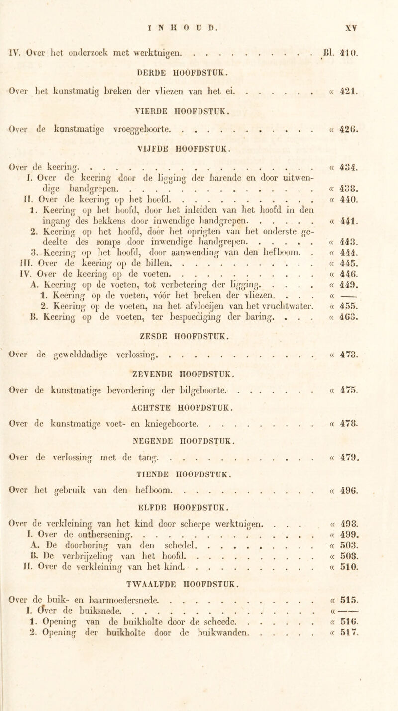IV. Over liet onderzoek met werktuif^en Bi. 410. DERDE HOOFDSTUK. Over liet kunstmatig breken der vliezen van liet ei « 421. VIERDE HOOFDSTUK. Ov'er de kunstmatige vroeggeboorte «420. VIJFDE HOOFDSTUK. Over de keering cc 4S4. 1. Over de keering door de ligging der barende en door uitwen- dige Landgrepen cc 408. If. Over de keering op bet hoofd cc 440. 1. Keering op het hoofd, door het inleiden van het hoofd in den ingang des bekkens door inwendige handgrepen cc 441. 2. Keering op het hoofd, door het oprigten van het onderste ge- deelte des romps door inwendige handgrepen «413. 3. Keering op liet hoofd, door aanwending van den hefboom. . cc 444. JIl. Over de keering op de billen cc 445. IV. Over de keering op de voeten cc 44b“. A. Keering op de voeten, tot verbetering der ligging « 449. 1. Keering op de voeten, vóór het breken der vliezen, ... cc 2. Keering op de voeten, na het afvloeijen van liet vruchtwater. « 455. B. Keering op de voeten, ter bespoediging der baring. ... « 483. ZESDE HOOFDSTUK. Over de gewelddadige verlossing « 473. ZEVENDE HOOFDSTUK. Over de kunstmatige bevordering der bilgeboorte cc 475. ACHTSTE HOOFDSTUK. Over de kunstmatige voet- en kniegeboorte cc 478. NEGENDE HOOFDSTUK. Over de verlossing rnet de tang « 479, TIENDE HOOFDSTUK. Over het gebruik van den hefboom « 49G. ELFDE HOOFDSTUK. Over de verkleining van het kind door scherpe werktuigen. ... « 498. I. Over de ontbersening « 499. A. ])e doorboring van den schedel cc 503. B. De verbrijzeling van het hoofd cc 503. II. Over de verkleining van het kind cc 510. TWAALFDE HOOFDSTUK. Over de buik- en baarmoedersnede « 515. I. (Tver de buiksnede cc — 1. Opening van de buikholte door cle seheede «516. 2. Opening der buikholte door de buikwanden «517.