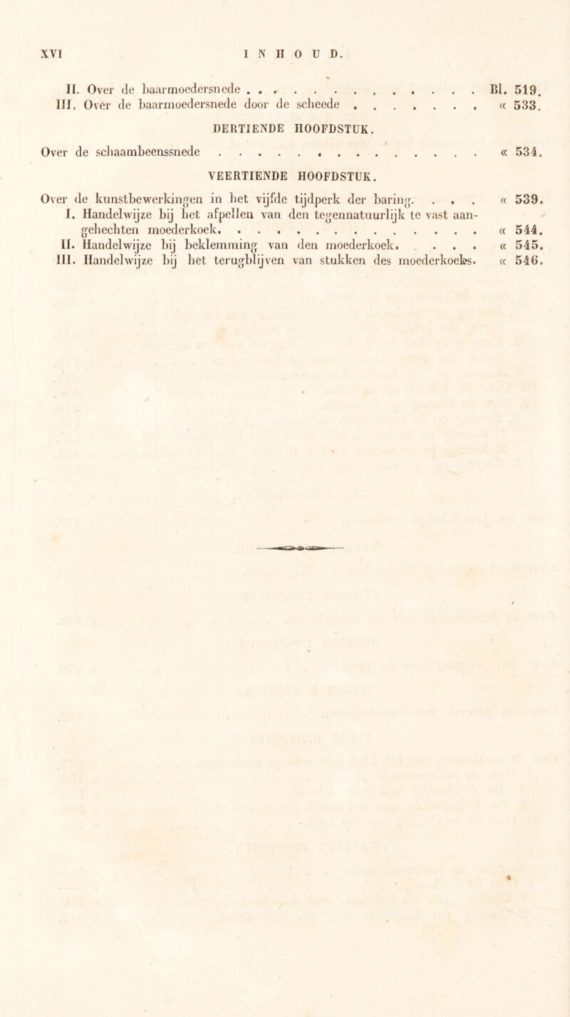 BI. 519. cc 533. H. Over de baarmoedersnede III, Over de baarmoedersnede door de scheede , . DERTIENDE HOOFDSTUK. Over de scbaaaibeenssnede cc 534. VEERTIENDE HOOFDSTUK. Over de kunstbewerkingen in liet vijfde tijdperk der baring. ... c( 539. I, Handelwijze bij bet afpellen van den tegennatuurlijk te vast aan- gek ecbten moederkoek cc 544. II. Handelwijze bij beklemming van den moederkoek. ... cc 545.