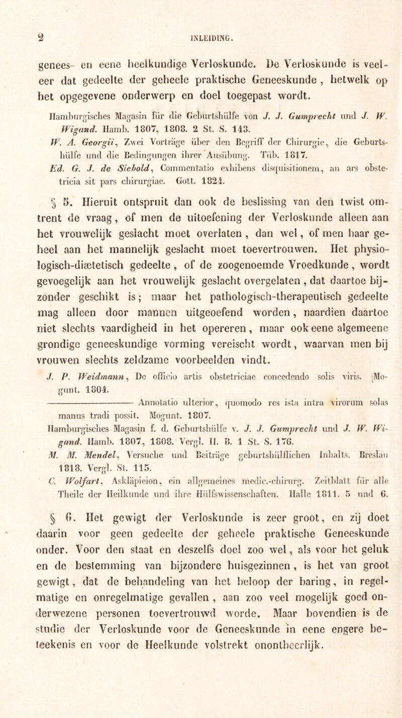 genees- en eene lieeikundige Verloskunde. De Verloskunde is veel- eer dat gedeelte der geheele praktische Geneeskunde , hetwelk op het opgegevene onderwerp en doel toegepast wordt. Ilamhurgisches Magasin für die GeLurtshülfe von J. J. Gumprecht imd J. W. Wigand, Hamb. 1807, 1808. 2 St. S. 143. W. A. Georgii^ Z’wei Vortrage über den BegrifF der Cliirurgie, die Gebarts- bülfc und die Bedingungen ibrer Ausübung. Ti dj. 1817. Ed. G. J. de Siehold^ Commentalio exbibens disffuisitionem, an ars obste- tricia sit pars chirurgiae. Gott. 1824. § 5. Hieruit ontspruit dan ook de beslissing van den twist om- trent de vraag, of men de uitoefening der Verloskunde alleen aan het vrouwelijk geslacht moet overlaten , dan wel, of men haar ge- heel aan het mannelijk geslacht moet toevertrouwen. Het physio- logisch-disetetisch gedeelte, of de zoogenoemde Vroedkunde, wordt gevoegelijk aan het vrouwelijk geslacht overgelaten , dat daartoe bij- zonder geschikt is; maar het palhologisch-therapeutisch gedeelte mag alleen door mannen uitgeoefend worden, naardien daartoe niet slechts vaardigheid in het opereren, maar ook eene algemeene grondige geneeskundige vorming vereischt wordt, waarvan men bij vrouwen slechts zeldzame voorbeelden vindt. J. P. Weidmann, De officio artis obstetriciae conceclcndo solis \ iris. rMo- g(int. 1804. Aiinota lio ulterior, quomodo res ista intra virorum sol as manus tradi possit. Mogunt. 1807. Hamburgisclies Magasin f. d. Geburtsbülfe v. J. J. Gtinipreclit und J. W. Wi- gand. Damb. 1807, 1808. Verg]. O. B. 1 St. S. 176. M. AL Mendel^ Versuebe und Beitrage geburtsbillflichen Inbalts. Breslan 1818. Vergl. St. 115. C. Wolfart^ Asklapieion, ein allgemeines medic.-chirurg. Zeitblatt fdr alle Theile der lleilkimde und ihre Hiilfs'vvissenscbaften. Halle 1811. 5 und 6. § G. Het gewigt der Verloskunde is zeer groot, en zij doet daarin voor geen gedeelte der geheele praktische Geneeskunde onder. Voor den slaat en deszelfs doel zoo wel, als voor het geluk en de bestemming van bijzondere huisgezinnen , is het van groot gewigt, dat de behandeling van het beloop der haring, in regel- matige en onregelmatige gevallen , aan zoo veel mogeiijk goed on- der wezene personen toevertrouwd worde. Maar bovendien is de studie der Verloskunde voor de Geneeskunde in eene engere be- leekenis en voor de Heelkunde volstrekt onontbeerlijk.