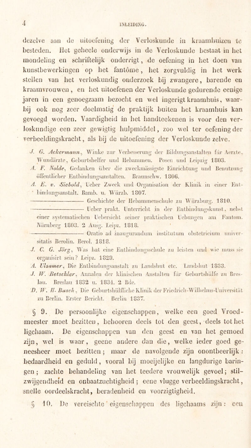 dczcSve aaii <ic uilocrciiiiig der Verloskunde iii kraanihuizeu te besledeo. liet gcheele onderwijs in de Verloskunde beslaat in het mondeling en schriflelijk onderrigt, de oefening in het doen van kunslbewerkingen op het fantóme, het zorgvuldig in het werk stellen van het verloskundig onderzoek bij zwangere, barende en kraamvrouwen , en het uitoefenen der Verloskunde gedurende eenige jaren in een genoegzaam bezocht en wei ingerigt kraamhuis, waar- »>ü ook nog zeer doelmatig de praktijk huilen het kraamhuis kan gevoegd worden. Vaardigheid in het handteekeoen is voor den ver- loskundige een zeer gewigtig hulpmiddel, zoo wei ter oefening der verbeeldingskracht, als bij de uitoefening der Verloskunde zelve. J. G. Achermmin^ tViiike ziir It'erLesserun^^ der Eildungsanstalten fdr Aerzte, Wuiidarzte, Geburtslielfer und Heltaminen. Posen und Leipzig 1803, A. F. Nolde^ Gedanken über die z>veckmassigste Einriehtmig iind Benutziing öffenlliclier Enl]>iiidungsanstalten. Braunscliw. 1806. A. E. V. Siehold^ Ueber Zweck mid Organisalion der Klinik in einer Ent- bindungsanstalt. Bamb. u, Würzb. 1807. — Gescliiclite der Hebammenscbule zu WürzLurg. 1810. — Ueber prakt. Unterriebt in der Entbindungskunst, nel)sl, einer systematisehen Uebersiebt seiner praktiseben Uebungen ain Fantoin. iMurnl^erg 1803. 2 Ausg. Leipz. 1818. ' — — Oratio ad inaugiirandum iiislitutnni obstetricium nni^cr- sitatis Berolin. Berol. 1818. J. C. G. Jörg^ Was bat eine Ent])indinigsscljule zu leisten und wie ranss sie organisirt sein? Leipz. 1829, A. Ulsamer^ Die Entbindraigsanstalt zu Landsbut etc. Landsliut 1833. J. W. Betschler^ ilnnalen der klinisclien Anstalten fdr Geburtsbdlfc zu Cres- laii. Breslau 1832 u. 1834. 2 Ede. D. JV. ILBusck^ Die Geburtsbdlilicbe Klinik der Friedricb-Wijbelras-UniYersitat zu Berlin. Ersler Eericlit. Berlin 1837. § Ö. De persoonlijke eigenschappen, welke een goed Vroed- meesler moet bezitten, behooreo deels lot den geest,-deels lot het ligchaam. De eigenschappen van den geest en van het gemoed zijn, wel is waar, geene andere dan die, welke ieder goed ge- neesheer moet bezitten; maar de navolgende zijn onontbeerlijk : bedaardheid en geduld, vooral bij moeijelijke en langdurige harin- gen ; zachte behandeling van het teedere vrouwelijk gevoel; stil- zwijgendheid en onbaatzuchtigheid; eene vlugge verbeeldingskracht, snelle oordeelskracht, beradenheid en voorzigtigheid, § 10, D(3 vereiscide ■ eigenschappen des ligchaams zijn: een