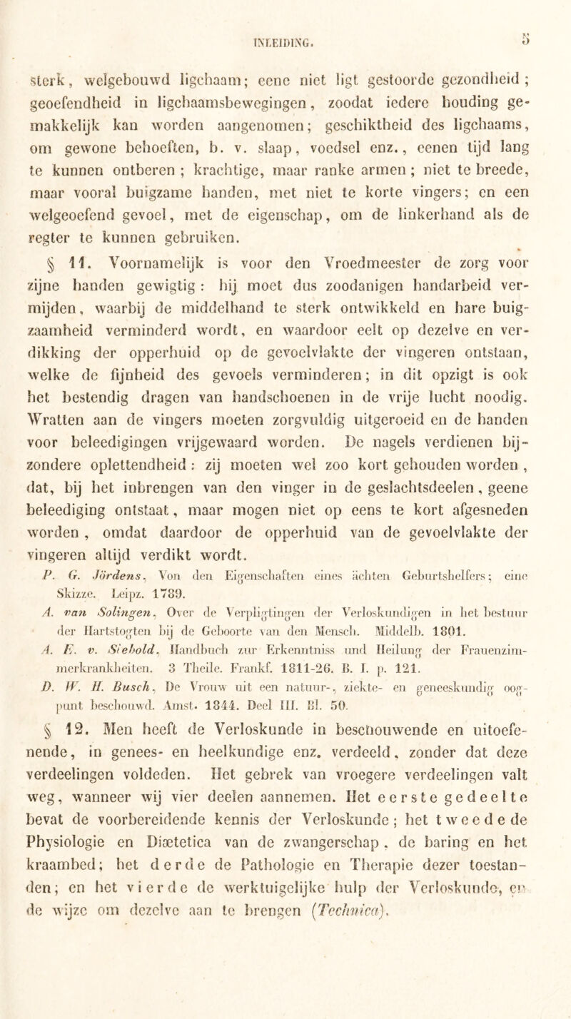 Sterk, welgebouwd ligcbaaiu; eenc niet ligt gestoorde gezondheid; geoefendheid in ligchaarnsbewcgingen, zoodat iedere houding ge- makkelijk kan worden aangenomen; geschiktheid des ligchaams, om gewone behoeften, b. v. slaap, voedsel enz., eenen lijd lang te kunnen ontberen ; krachtige, maar ranke armen; niet te hreede, maar vooral buigzame handen, met niet te korte vingers; en een welgeoefend gevoel, met de eigenschap, om de linkerhand als de regter te kunnen gebruiken. % § 11. Voornamelijk is voor den Vroedmeester de zorg voor zijne handen gewigtig : hij moet dus zoodanigen handarbeid ver- mijden, waarbij de middelband te sterk ontwikkeld en hare buig- zaamheid verminderd wordt, en waardoor eelt op dezelve en ver- dikking der opperhuid op de gevoelvlakte der vingeren ontstaan, welke de fijnheid des gevoels verminderen; in dit opzigt is ook het bestendig dragen van handschoenen in de vrije lucht noodig. Wratten aan de vingers moeten zorgvuldig iiitgeroeid en de handen voor beleedigingen vrijgewaard worden. De nagels verdienen bij- zondere oplettendheid : zij moeten wel zoo kort gehouden worden , dat, hij het inhrengen van den vinger in de gesiachtsdeelen, geene beleediging ontstaat, maar mogen niet op eens te kort afgesneden worden , omdat daardoor de opperhuid van de gevoelvlakte der vingeren altijd verdikt wordt. P. G. Jördens^ Von den Eigenschaften eines achten Gehnrtshelfers; eine Skizze. Leipz. 1789. A. van Solingeyi^ Over de Verpligiingen der Verlosknndioen in het ])est(nir der Jlartstogten l)ij de Ge])Oorte \an den Menscli. Middelln 1801. 4. E. V. Siehold^ Ilandhnch znr Erkenntniss imd lleilung der Frauenzini- rnerkrankheiten. 3 Theile. Frankf. 1811-26. B. I. p. 121. D. ÏV. II. Buscli., De Vroiw uit een natuur-, ziekte- en geneeskundig oog- punt hesclionwd. Amst. 1844. Deel tlt. Bl. .50. § 12. Men heeft de Verloskunde in beschouwende en uitoefe- nende, in genees- en heelkundige enz. verdeeld, zonder dat deze verdeelingen voldeden. Het gebrek van vroegere verdeelingen valt weg, wanneer wij vier deelen aannemen. Het eerste gedeelte bevat de voorbereidende kennis der Verloskunde; het tweede de Physiologie en Disetetica van de zwangerschap . de haring en het kraambed; het derde de Pathologie en Therapie dezer toestan- den; en het vierde de werktuigelijke hulp der Verloskunde, en de wijze om dezelve aan Ic Itrengen [Tcchnica),