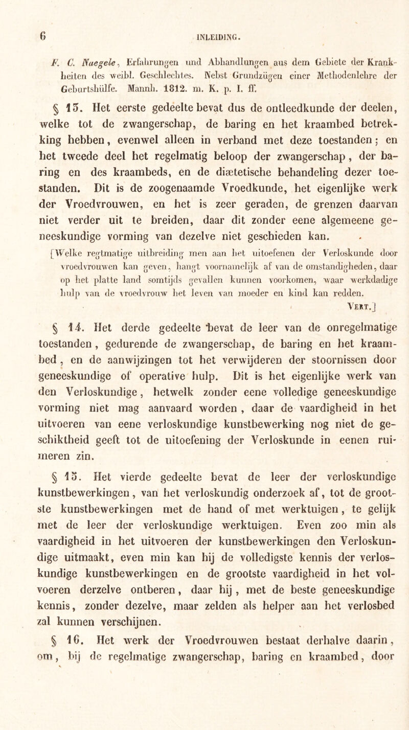 F, C. Naegele^ Krlalirun^en und Abhandlungen aus dem GeLiele der Krank- Leiten des weibl. Gescbleclites. Nebst Gmndzügeii cincr Mcthodenlelirc der Gebartshülfe. Mannli. 1812. m. K. p. 1. ff. § 15. Het eerste gedeelte bevat dus de ontleedkunde der deelen, welke tot de zwangerschap, de haring en het kraambed betrek- king hebben, evenwel alleen in verband met deze toestanden; en het tweede deel het regelmatig beloop der zwangerschap, der ha- ring en des kraambeds, en de disetetische behandeling dezer toe- standen. Dit is de zoogenaamde Vroedkunde, het eigenlijke werk der Vroedvrouwen, en het is zeer geraden, de grenzen daarvan niet verder uit Ie breiden, daar dit zonder eene algemeene ge- neeskundige vorming van dezelve niet geschieden kan. [Welbe regtraatige uitbreiding men aan bet uitoefenen der Verloskunde door vroedvrouwen kan geven, liangt voornamelijk af van de omstancbgheden, daar op bet platte land somtijds gevallen kunnen voorkomen, waar werkdadige bulp van de vroedvrouw bet leven van moeder en kind kan redden. Vert.J § 14. Het derde gedeelte ‘bevat de leer van de onregelmatige toestanden, gedurende de zwangerschap, de haring en het kraam- bed , en de aanwijzingen tot het verwijderen der stoornissen door geneeskundige of operative hulp. Dit is het eigenlijke werk van den Verloskundige, hetwelk zonder eene volledige geneeskundige vorming niet mag aanvaard worden , daar de vaardigheid in het uitvoeren van eene verloskundige kunstbewerking nog niet de ge- schiktheid geeft tot de uitoefening der Verloskunde in eenen rui- meren zin. § 15. Het vierde gedeelte bevat de leer der verloskundige kunstbewerkingen, van het verloskundig onderzoek af, tot de groot- ste kunstbewerkingen met de hand of met werktuigen, te gelijk met de leer der verloskundige werktuigen. Even zoo min als vaardigheid in het uitvoeren der kunstbewerkingen den Verloskun- dige uitmaakt, even min kan hij de volledigste kennis der verlos- kundige kunstbewerkingen en de grootste vaardigheid in het vol- voeren derzelve ontberen, daar hij, met de beste geneeskundige kennis, zonder dezelve, maar zelden als helper aan het verlosbed zal kunnen verschijnen. § 16. Het werk der Vroedvrouwen beslaat derhalve daarin, om, bij de regelmatige zwangerschap, haring en kraambed, door