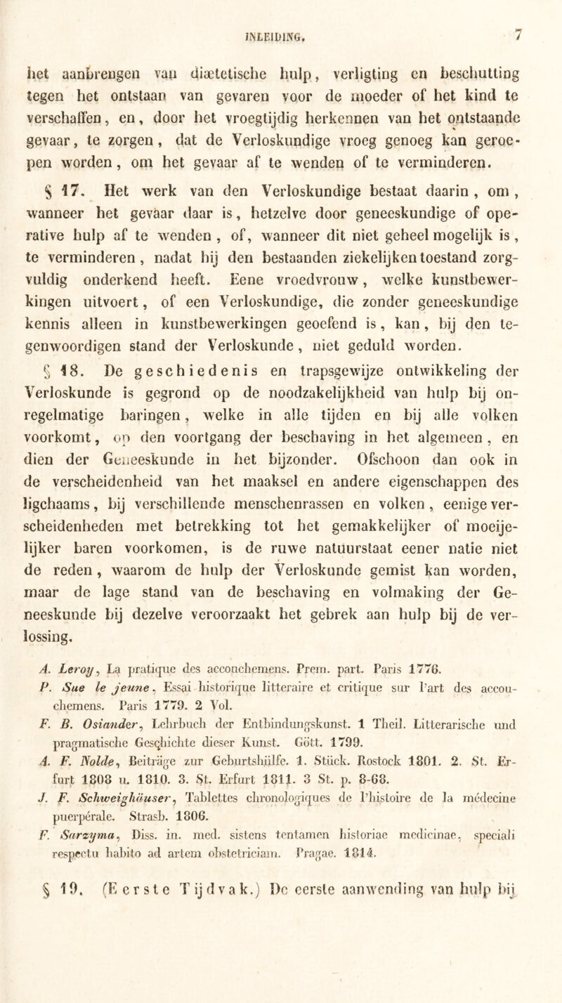 het aanbreugen vaii dia^tctische hulp, verligtirig en heschuUiDg tegen het ontstaan van gevaren voor de moeder of het kind te verschaffen, en, door het vroegtijdig herkennen van het ontstaande gevaar, te zorgen, dat de Verloskundige vroeg genoeg kan geroe- pen worden, om het gevaar af te wenden of te verminderen. S 17. Het werk van den Verloskundige bestaat daarin, om, wanneer het gevaar daar is, hetzelve door geneeskundige of ope- rative hulp af te wenden , of, wanneer dit niet geheel mogelijk is, te verminderen, nadat hij den bestaanden ziek elij ken toestand zorg- vuldig onderkend heeft. Eene vroedvrouw, welke kunstbewer- kingen uitvoert, of een Verloskundige, die zonder geneeskundige kennis alleen in kunstbewerkingen geoefend is, kan , bij den te- genwoordigen stand der V^erloskunde, niet geduld worden. § 18. De geschiedenis en trapsgewijze ontwikkeling der Verloskunde is gegrond op de noodzakelijkheid van hulp bij on- regelmatige haringen, welke in alle tijden en bij alle volken voorkomt, on den voortgang der beschaving in het algemeen , en dien der Geneeskunde in het bijzonder. Ofschoon dan ook in de verscheidenheid van het maaksel en andere eigenschappen des ligchaams, bij verschillende menschenrassen en volken , eenige ver- scheidenheden met betrekking tot het gemakkelijker of rnoeije- lijker baren voorkomen, is de ruwe natuurstaat eener natie niet de reden , waarom de hulp der Verloskunde gemist kan worden, maar de lage stand van de beschaving en volmaking der Ge- neeskunde bij dezelve veroorzaakt het gebrek aan hulp bij de ver- lossing, A. Leroy ^ La prati(pic des acconchemens. Prem. part. Paris 1776. P. Sue Ie jeime, Essai historique litteraire et critique sur Part des accoii- cliemens. Paris 1779. 2 Vol. F. B. Osiander^ Lelirbucli der Entbindung'skunst. 1 Tbeil. LitterariscLe und pragmatische Gesqhicbte dieser Kunst. Gött. 1799. <4. F. JSolde^ Beitriige zur Geburtsbülfe. 1. Stück. Rostock 1801. 2. St. Er- furjt 1808 u. 1810. 3. St. Erfurt 1811. 3 St. p. 8-68. J. F. Schtveighüuser ^ Tablcttes cbronologiques de Pbistoire de la médecine puerpérale. Strasb. 1806. F, Sarzyma^ Diss. in. med. sistens tentamen bisioriac mcdicinae. speciali respeetii babito ad art cm obstetriciam. Pragac. 1814. § 10» (Eerste Tijdvak.) I)c eerste aanwending van hulp hij