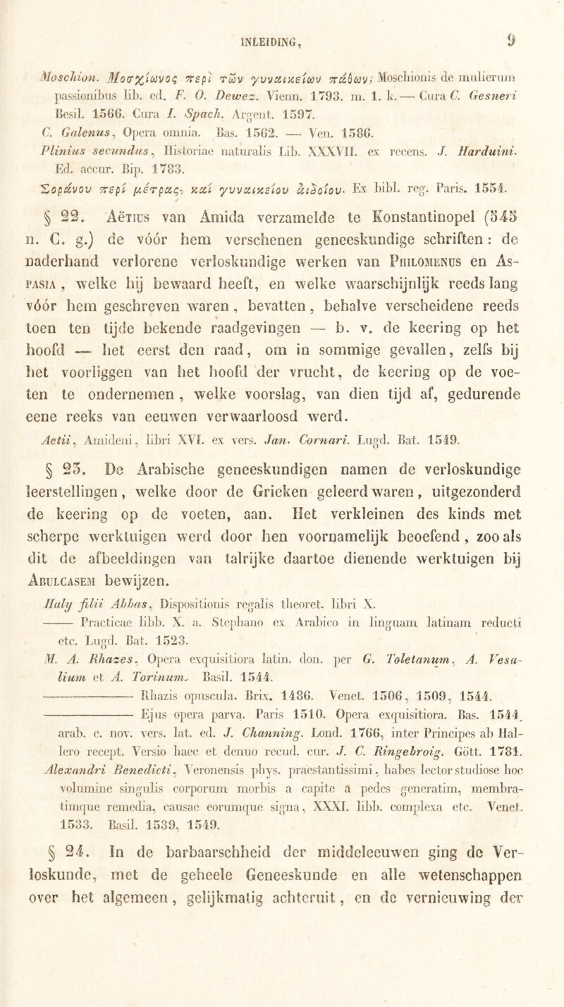 Moscliion. 31oo‘x'^(>jvo^ 7r5p< tuv ywa^asicov Tr^^ówv?' Moscliionis do iimlioruii} passionibiis liL. cd, F. O. Dewez. Vieim. 1793. ni. 1. k.— Cura 6’. Gesneri (icsil. 1566. Cura /. Spacli. Aroent. 1597. C. Galemis^ Opera omjua. Bas. 1562. —■ Ven. 1586. Plinius secundus ^ Ilistoriae naturalis LiL. XXXVII. ex reeens. Harduim. E(I. accur. Bip. 1783. Zopdvov TTspi pérpci^-) iccci •yvvciizsiov Ex LiLl, rerc. Paris. 1554. § 22. Aëiius van Amida verzamelde te Konstantinopel (545 n. C. g.) de vóór hem verschenen geneeskundige schriften: de naderhand verlorene verloskundige werken van Philomenüs en As- PASIA , welke hij bewaard heeft, en welke waarschijnlijk reeds lang vóór hem geschreven xvaren , bevatten, behalve verscheidene reeds toen ten tijde bekende raadgevingen — b. v. de keering op het hoofd — het eerst den raad, om in sommige gevallen, zelfs bij liet vooriiggen van het hoofd der vrucht, de keering op de voe- ten te ondernemen , welke voorslag, van dien tijd af, gedurende eene reeks van eeuwen verwaarloosd werd. Aetii^ Ainkleiii, Libri XVI. ex vers. Jan. Cornari. Lugcl. Bat. 1549. § 25. De Arabische geneeskundigen namen de verloskundige leerstellingen, welke door de Grieken geleerd waren, uitgezonderd de keering op de voeten, aan. Het verkleinen des kinds met scherpe werktuigen werd door hen voornamelijk beoefend, zoo als dit de afbeeldingen van talrijke daartoe dienende werktuigen bij Abulcasem bewijzen. Huly fdii Ahhas., Disposilionis refjalis tbeoret. libri X. Practicae libl). X. a. Stcpbano ox Ara])ico in linguam latinam rcdiicti ctc. Lngd. Bat. 1523. !ƒ. A. Rhazes.) Opera exquisiliora latin. don. per G. Toletanum., A. Vesa~ lium et A. Torhiuni^ Basil. 1544. Pibazis opnscula. Brix. 1486. Venet. 1506, 1509, 1544. Ejns opera parva. Paris 1510. Opera exqidsitiora. Bas. 1544. arab. e. nov. vers. lat. ed. J. Channing. Lond. 1766, inter Principes ab Hal- lero recept. Vcrsio baec et denno recud. cur. ./. C. Rmgebroig. Gött. 1781. Alexandri Renedicti ^ Veronensis pbys. praestantissimi, babcs lector studiose boe voluminc singiQis corpornm morbis a eapitc a pedcs generatim, membra- timque remedia, causac eornmque signa, XXXI. libb. complexa etc. Venet. 1533. Basil. 1539, 1549. § 24. ïn de barbaarschheid der middeleeuwen ging de Ver- loskunde, met de geheele Geneeskunde en alle wetenschappen over het algemeen, gelijkmatig achteruit, en de vernieuwing der