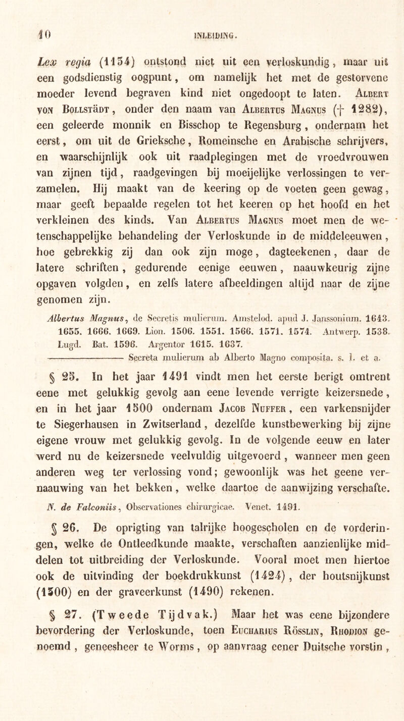 Lood regia (1154) ontstond niet uit een verloskundig, maar uit een godsdienstig oogpunt, om namelijk het met de gestorvene moeder levend begraven kind niet ongedoopt te laten. Albert VON BoLLSTaDT, ooder den naam van Albertus Magnus (f 1282), een geleerde monnik en Bisschop te Regensburg, ondernam het eerst, om uit de Grieksche, Romeinsche en Arabische schrijvers, en waarschijnlijk ook uit raadplegingen met de vroedvrouwen van zijnen tijd, raadgevingen bij moeijelijke verlossingen te ver- zamelen. Hij maakt van de keering op de voeten geen gewag, maar geeft bepaalde regelen lot het keeren op het hoofd en het verkleinen des kinds. Van Albertus Magnus moet men de we- tenschappelijke behandeling der Verloskunde in de middeleeuwen, hoe gebrekkig zij dan ook zijn moge, dagteekenen, daar de latere schriften, gedurende eenige eeuwen, naauwkeurig zijne opgaven volgden, en zelfs latere afbeeldingen altijd naar de zijne genomen zijn. Albertus Mag?ius^ de Secretis mulierum. Ainstelod. apiid J. Janssoiiiiim. 1643. 1655. 1666. 1669. Lioii. 1506. 1551. 1566. 1571. 1574. Aiitwerp. 1538. Lugd. Bat. 1596. Ai'gentor 1615. 1637. Secreta mulierum ab Alberto Magno composita, s. 1. et a. § 25. In bet jaar 1491 vindt men het eerste berigt omtrent eene met gelukkig gevolg aan eene levende verrigte keizersnede, en in het jaar 1500 ondernam Jacob Nuffer , een varkensnijder te Siegerhausen in Zwitserland, dezelfde kunstbewerking bij zijne eigene vrouw met gelukkig gevolg. In de volgende eeuw en later werd nu de keizersnede veelvuldig uitgevoerd , wanneer men geen anderen weg ter verlossing vond; gewoonlijk was het geene ver- naauwing van het bekken, welke daartoe de aanwijzing verschafte. N. de Falconiis ^ Observationes cliirurgicae. Venet. 1491. § 26. De oprigting van talrijke hoogescholen en de vorderin- gen, welke de Ontleedkunde maakte, verschaften aanzienlijke mid- delen tot uitbreiding der Verloskunde. Vooral moet men hiertoe ook de uitvinding der boekdrukkunst (1424), der houtsnijkunst (1500) en der graveerkunst (1490) rekenen. § 27. (Tweede Tijdvak.) Maar het was eene bijzondere bevordering der Verloskunde, toen Euciiarius Rösslin, Rhodion ge- noemd , geneesheer te Worms, op aanvraag eener Duitsche vorstin ,