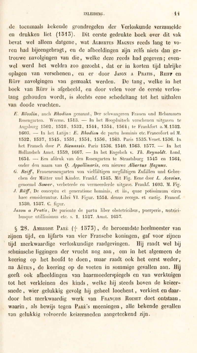 de toenmaals bekende grondregelen der Verloskunde verzamelde en drukken liet (1515). Dit eerste gedrukte boek over dit vak bevat Avel alleen datgene, wat Albertus Magnus reeds lang te vo- ren had bijeengebragt, en de afbeeldingen zijn zelfs niets dan ge- trouwe navolgingen van die, welke deze reeds had gegeven; even- wel werd het weldra zoo gezocht, dat er in korten tijd talrijke oplagen van verschenen, en er door Jason a Pratis , Reiff en PiÜFF navolgingen van gemaakt werden. De tang, welke in het boek van Rüff is afgebeeld, en door velen voor de eerste verlos- tang gehouden wordt, is slechts eene schedellang tot het uithalen van doode vruchten. E. Rösslin^ aiicJi Rhodion genaimt, Der scliwaïigeren Frauen und llebammcn Ilüsengarlen. ’A\oriiis. 1513. — In liet Hoogduitseli vcrsclicnen uitgraven te AugsLurg 1502, 1528, 1582, 1544, 1554, 1564; te Frankfort a.M.1582. 1603. — In liet Latijn: E. Rhodion de partu liominis etc. Francofurt ad M. 1532, 1537, 1545, 1551, 1554, 1556, 1563. Paris 1535.Venet. 1536. In liet Franscli door P. Bienassis. Paris 1536. 1540. 1563. 1577. — In het Hollandsch Ainst. 1559, 1667. — In liet Engelscli v. Th. Reynoldt. Lond. 1654. — Een afdrnk van den Rosengarten te Straatsburg 1545 en 1564, onder den naani van Q. Appollinaris^ een nieuwe Albertus Magnus. G. Reiff., Frauenrosengarten von vielfaltigen sorgfaltigen Zufallen und Gebre- eben der Mütter und Kinder. Frankf. 1545. Mit Fig. Eene door L. Acesius., genoemd Sawer., verbeterde en vermeerderde uitgave. Frankf. 1603. M. Fig. J. Rüff.) De conceptu et generalione liominis, et iis, quae potissimum circa liaec considerantur. Libri Vl. Figur. 1554. denuo recogn. et castig. Francof. 1580. 1587. C. figur. Jason a Pratis., De pariente de partu liber obstetricibus, puerperis, nutrici- busque utillissimus etc. s. 1. 1527. Amst. 1657. § 28. Amrroise Paré (f 1575), de beroemdste heelmeester van zijnen tijd, en lijfarts van vier F'ransche koningen, gaf voor zijnen tijd merkwaardige verloskundige raadgevingen. Hij raadt wel bij schuinsche liggingen der vrucht nog aan, om in het algemeen de keering op het hoofd te doen, maar raadt ook het eerst weder, na Aëiius, de keering op de voeten in sommige gevallen aan. Hij geeft ook afbeeldingen van baarmoederspiegels en van werktuigen tot het verkleinen des kinds, welke steeds boven de keizer- snede , wier gelukkig gevolg hij geheel loochent, verkiest en daar- door het merkwaardig werk van Francois Houset doet ontstaan, waarin, als bewijs tegen Paré’s meeningen, alle bekende gevallen van gelukkig volvoerde keizersneden aangeteekend zijn.