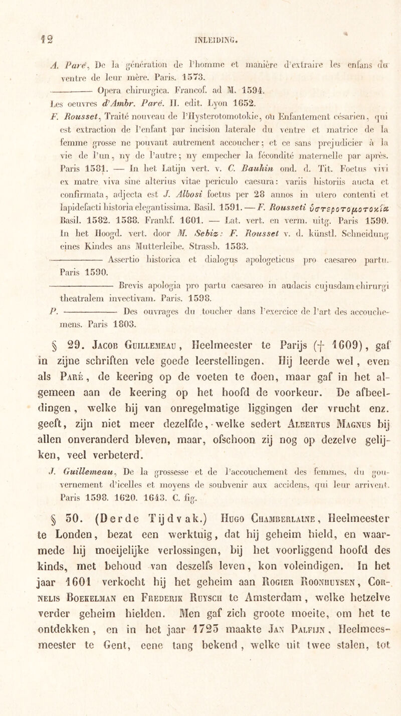 A. Paré^ Dg la ^rétwralion Je l’liommo et manière d’exlrajre les enians da ventre <le leur inère. Paris. 1573. —— Ojiera cliirurgica. Francof. ad M. 1591. Les oeuvres d/Atribr. Paré. II. edit. Ijyou 1G52. F. Rousset., Traité nouveau de Pllystcrotomotokic, oti Enfantement eésarien, qui est extraction de 1’enfant par incision laterale du ventre et matrice de la femme grosse ne pouvant autrement accouclier; et ce sans prejudicier a ia vie de iTm, ny de 1’autre; ny empeclier la fécondité maternelle par après. Paris 1581. — In liet Latijn vert. v. C. Bauliin oud. d. Tit. Foetus vivi ex matre viva sine aiterius vitae periculo caesura: variis liistoriis aucta et eonfirmata, adjecta est /. Albosi foetus per 28 annos in utero contenti et lapidefactiInstoriaelegantissima. Basil. 1591. — F. Rousseti v^rsporofiorozia Basil. 1582. 1588. Frankf. 1601. — Lat. vert. en verin. uitg. Paris 1590. In het Iloog'd. vert. door M. Sebiz: F. Rotisset v. d. kiinstl. Sclmeidung eines Kindes ans Mutterleibe. Strassb. 1583. Assertio historica et tbalogus apologeticus pro caesareo partu. Paris 1590. Brevis apologia pro partu caesareo in audacis eujusdamebirurgi theatralem invectivam. Paris. 1598. P. Des ouvrages du toucher dans 1’exercice de 1’art des accouclie- mens. Paris 1803. § 29. Jacob Güillemeau , Heelmeesler te Parijs (f iG09), gaf ia zijne schriften vele goede leerstellingen. Hij leerde wel, even als Paré, de keering op de voeten te doen, maar gaf in het al- gemeen aan de keering op het hoofd de voorkeur. De afbeel- dingen , welke hij van onregelmatige liggingen der vrucht enz. geeft, zijn niet meer dezelfde, welke sedert Albertus Magnüs bij allen onveranderd bleven, maar, ofschoon zij nog op dezelve gelij- ken, veel verbeterd. GuillemeauDc la grossesse et de Paccouebemeut des femmes. du gou- vernement d’icelles et moyens de soubvenir aiix accidens, qui leur arrivent. Paris 1598. 1620. 1643. C. %. § 50. (Derde Tijdvak.) Hugo Chamberlaine, Heelmeester te Londen, bezat een werktuig, dat hij geheim hield, en waar- mede hij moeijelijke verlossingen, bij het voorliggend hoofd des kinds, met behoud van deszelfs leven, kon voleindigen. In het jaar 1601 verkocht hij het geheim aan Rogier Roonhuysen, Cor- NELis Boekelman cn Frederik Rüysch te Amsterdam, w^elke hetzelve verder geheim hielden. Men gaf zich groote moeite, om het te ontdekken, en in het jaar 1725 maakte Jan Palfijn , Heelmces'' meester te Gent, eene tang bekend , welke uit twee stalen, tot