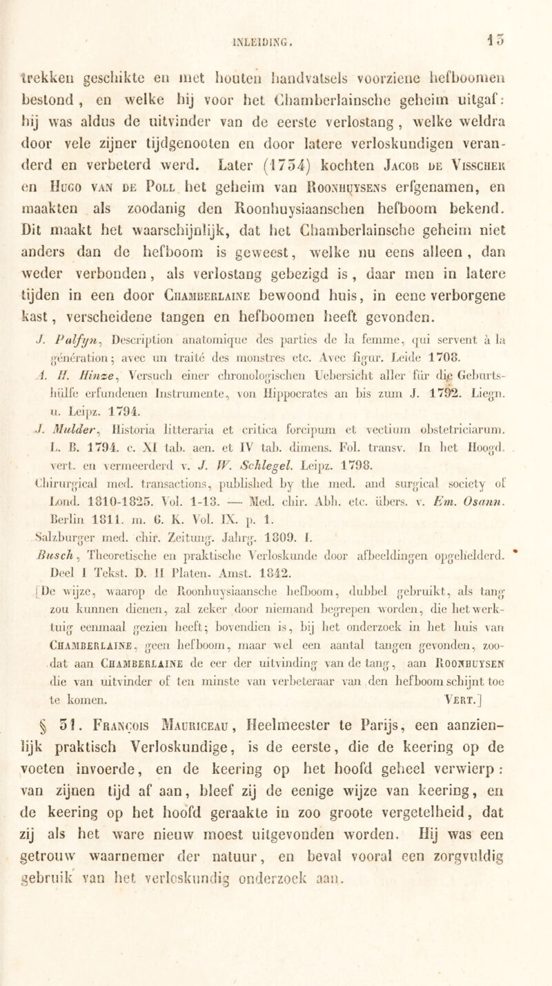 15 trekken geschikte en met houten handvalsels voorziene hefboomen bestond , en welke hij voor het Chamberlainsche geheim uitgaf: was aldus de uitvinder van de eerste verlostang, welke weldra door vele zijner tijdgenooten en door latere verloskundigen veran- derd en verbeterd werd. Later (1754) kochten Jacob de Visscheu en Hügo van de Poll het geheim van Roonhüysens erfgenamen, en maakten als zoodanig den Roonhuysiaanschen hefboom bekend. Dit maakt het waarschijnlijk, dat het Chamberlainsche geheim niet anders dan de hefboom is geweest, welke ïiu eens alleen , dan weder verbonden, als verlostang gebezigd is, daar men in latere tijden in een door Ciiamberlaine bewoond huis, in eene verborgene kast, verscheidene tangen en hefboomen heeft gevonden. ./. P(dfij7i^^ Descriplion ariatomique des parties de la femme, qui servent a la génératioTi; avec mi traité des monstres etc. Avec fiqar. Leide 1708. i. //. Hinze^ Versucli eiiier clironologischeu Uebersiclit aller für dip Gelmrts- liülfe erfundeneii Instrumente, von liippocrates aii bis ziim J. 1702. Liegii. u. Leipz. 1794. J. Mulder^ llistoria litteraria et critica forcipum et vectium obstetriciarum, b. 8. 1794. c. XI tab. aen. et IV tab. dimens. Fol. transv. In bet Hoog'd. vert. en vermeerderd v. J. W. Schlegel. Leipz. 1798. Cliirnrgical med. transactions, publisbed by tlie med. and siir^ical society of liOnd. 1810-1825. lol. 1-13. -— Med. cbir. Abb. etc. übcrs. v. Em. Osmin. berlin 1811. m. 0. K. Vol. IX. p. 1. Salzbarf^er med. cbir. Zeitunff. Jalir»’. 1809. I. Bicsch, Tlieoretische en praktiscbe Verloskunde door afbeeldingen opgelielderd. Deel 1 Tekst. D. II Platen. Amst. 1842. 1 De wijze, waarop de Pioonbiiysiaimsclie befljoom, dubbel gebruikt, ids tang zou kunnen cbenen, zal zeker door niemand begrepen worden, die bet werk- tuig eenmaal gezien beeft; bovendien is, bij bet onderzoek in bet buis van Chamberlaine, geen hefboom, maar wel een aantal tangen gevonden, zoo- dat aan CliAMBERLliNE de eer der uitvinding van de tang, aan PvOONHuySEN die van uitvinder of ten minste van verbeteraar van den bef boom schijnt toe te komen. Vert. J § 51. Frangois Maüriceau , Heelmeester te Parijs, een aanzien- lijk praktisch Verloskundige, is de eerste, die de keering op de voeten invoerde, en de keering op het hoofd geheel verwierp: van zijnen tijd af aan, bleef zij de eenige wdjze van keering, en de keering op het hoofd geraakte in zoo groote vergetelheid, dat zij als het ware nieuw moest uitgevonden worden. Hij was een gelrotnv waarnemer der natuur, en beval vooral een zorgvuldig gebruik van het verloskundig onderzoek aan.