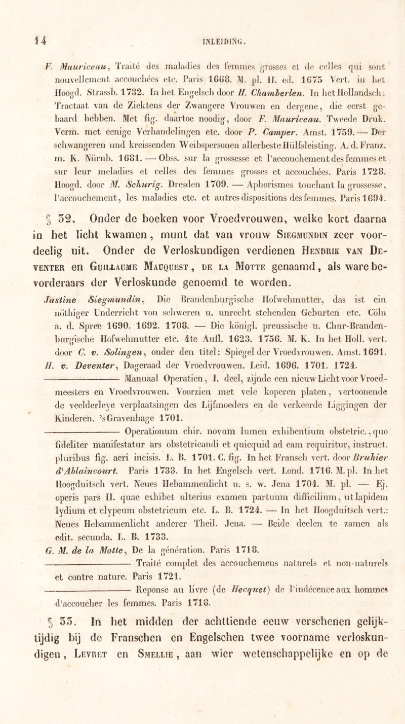 r. Maut'iceau^ Txailé des iiialadies des lemine.s ^jrosses el de cel los qiii sorit nouvelJemcnt aceoucliécs elc. Paris lCö8. M. pl. 11. ed. 1875 Verl. in liet lioogd. Strassb. 1732. In liet Eiigelscli door ƒ/. Chamherlen. In het llollandscli; Tractaat van de Ziektens der Zwangere Vrouwen en dergene, die eerst ge- baard hebben. Met fig. daartoe noodig, door F. Mauriceau. Tweede Druk. Verm. met eenige Verhandelingen etc. door P. Camper, Amst. 1759.— Der schwangeren und kreissenden Weibspersonen allerbeste Iliilfsleisting. A. d. Franz. m. K. NLlrnb. 1681. — Obss. sur la grossesse et l’accoucbement des femmes et sur leur rneladies et celles des femmes grosses et accoucbées. Paris 1728. lloogd. door M. Schurig. Dresden 1709.—Aphorismes touchant la grossesse, Paccoucbement, les maladies etc. et autres dispositions des femmes. Paris 1694. § 52. Onder de boeken voor Vroedvrouwen, welke kort daarna in het licht kwamen, munt dat van vrouw Siegmündin zeer voor- deelig uit. Onder de Verloskundigen verdienen Hendrik van De- venter en Güiliaume Macquest , de la Motte genaamd, als ware be- vorderaars der Verloskunde genoemd te worden. Justine Siegmundln,^ Die Brandenburgiscbe Ilofwebmutter, das ist ein nötbiger Underricbt von scliweren u. unrecbt stellenden Geburten etc. Cölii a. d. Spree 1690. 1692. 1708. — Die konigl. preussische u. Cliur-Branden- burgiscbe Ilofwebmutter etc. 4tc Aufl. 1623. 1756. M. K. In bet Holl. vert. door C. V. Solingen,, onder den titel: Spiegel der Vroedvrouwen. Amst. 1691. //. V. Deventer,^ Dageraad der Vroedvrouwen. Leid. 1696. 1701. 1724. Manuaal Operatien, I. deel, zijnde een nieuwLicht voor Vroed- meesters en Vroed\Touwen. Voorzien met vele koperen platen, vertoonende de veelderlcye verplaatsingen des Lijfmoeders en de verkeerde Liggingen der Kinderen. ’sGravenhage 1701. Operationum cbir, novum lumen exbibentium obstetric. ,quo fideliter manifestatur ars obstetricandi et quicquid ad eam requiritur, instruct. pluribus fig. aeri incisis. L. B. 1701. C. fig. In bet Franscb vert. door 3?Ahlaincourt. Paris 1733. In bet Engelscli vert. Lond. 1716. M.pl. In bet lloogduitscb vert. Neues Hebammenlicht u. s. w\ Jena 1704. M. pl. — Ej. operis pars 11. quae cxbibet ulterius examen partuum difficilium, utlapidem lydium et clypeum oKstetricum etc. L. B. 1724. — In het lloogduitscb vert.: Neues Hebammenlicht anderer Tbeil. Jena. — Beide deelen te zamen als edit. secunda. L. B. 1733. G. M, de la Motte,, De la génération. Paris 1718. —— Traité complet des accouchemens naturels et non-naturels et contre nature. Paris 1721. Reponse au livre (de Hecqiiet) de Pindécenceaux hommes d’accoucber les femmes. Paris 1718. 5 55. ïn het midden der achttiende eeuw verschenen gelijk- tijdig bij de Franschen en Engelschen twee voorname verloskun- digen , Levret en Smellie , aan wier wetenschappelijke en op de