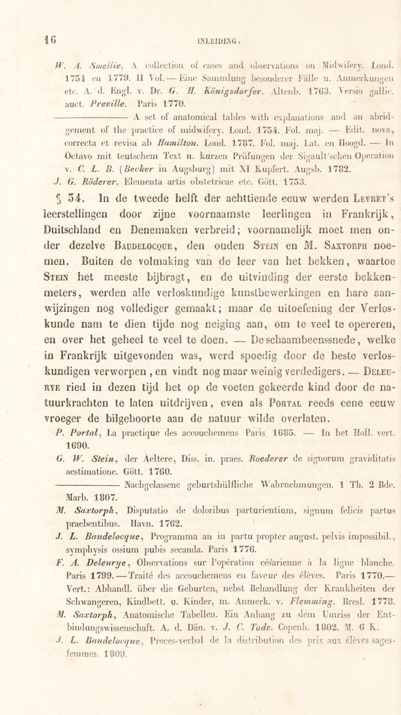 INLEtDirs'G. KJ H'. A. Stnellie., A coll(;cLi()n oi cases aud ol»sei'\aLioiis oji Midwilery. LojkJ. ' o 1754 cji 177U. il Vül. — Eiiie Sammluii|j Lesoiiderer Falie u. Aniuerkuiijj'eii elc. A. d. Fngl. v. l)r. G. H. Kötiigsdorfer. Alleiil*. 1763. 1 ersio jpUlc. auet. Preville. Paris 1770. A set ol' anatomicai tables witli expbuiaüüiis and an ahrid- genient of tlie practice of mklAvifery. Loiid. 1754. Fol. luaj. — Édit. nova, correcta et revisa al) Hamilton. Loiid. 1787. Fol. niaj. i^at. en Iloog^d. — In Octavo rnit teutscbem Text n. karzen Prdfungen der Si^aulFscbcn Oj)eratioii V. C. L. B. [Becker in Augsburg) init XI Kupfert. Augsb. 1782. J. G. Röderer^ Elementa artis obstetricae etc. Gölt. 1753. 5 54. In de tweede helft der achttiende eeuw werden Levret’s leerstellingen door zijne voornaamste leerlingen in Frankrijk, Duitschland en Denemaken verbreid; voornamelijk moet men on- der dezelve Baüdelocqüe, den ouden Stein en M. Saxtorph noe- men. Buiten de volmaking van de leer van het bekken, waartoe Stein het meeste hijbragt, en de uitvinding der eerste hekken- meters, werden alle verloskundige kunstbewerkingen en hare aan- wijzingen nog vollediger gemaakt; maar de uitoefening der Verlos- kunde nam te dien tijde nog neiging aan, om te veel te opereren, en over het geheel te veel te doen. — Deschaambeenssnede, welke in Frankrijk uitgevonden was, werd spoedig door de beste verlos- kundigen verworpen , en vindt nog maar weinig verdedigers. — Deeeu- R¥E ried in dezen tijd het op de voeten gekeerde kind door de na- tuurkrachten te laten uitdrijven, even als Portal reeds eene eeuw vroeger de bilgehoorte aau de natuur wilde overlateo. P. Portal^ La practique des accoucliemens Paris 1685. — In bet Holl. vert. 1690. G. W. Stein ^ der .Aeltere, Diss. in. praes. Boeder er de sigiiorum graviditatis aestimatione. Gött. 1760. Nacbgclassene geburtsliülflicbe Wabrnebmungen. 1 Tb. 2 Bde. Marb. 1807. M. Saxtorph^ Disputatio de doloribus parturientiain, signum felicis partus praebentibus. Havn. 1762. ' J. L. Baüdelocqüe^ Programma au in partu proptcr august, jielvis impossibil., sympliysis ossinm pulns secanda. Paris 1776. F. A. Deleurye ^ Observations sur Popération césarienne a la ligne blanche. Paris 1799. — Traité des accoucbemens en faveur des élèves. Paris 1770.— Vert.: Abbandl. über die Geburten, nebst Bebandlung der Krankbeiten der Scbwangeren, lündbett. o. Kinder, m. Anmerk. v, Flemming. Bresl. 1778. M. Saxtorph^ Anatomiscbe Tabellen. Ein Aidiang zu dein Umriss der Ent- bindungswissenscbaft. A. d. Diin. v. J. C. Tode. Copcnb. 1802. M. 6 K. d. L, Baiidelocque^ Proces-verbal de la distrilmtion des prix aux élèves sages- fem mes. 1809.