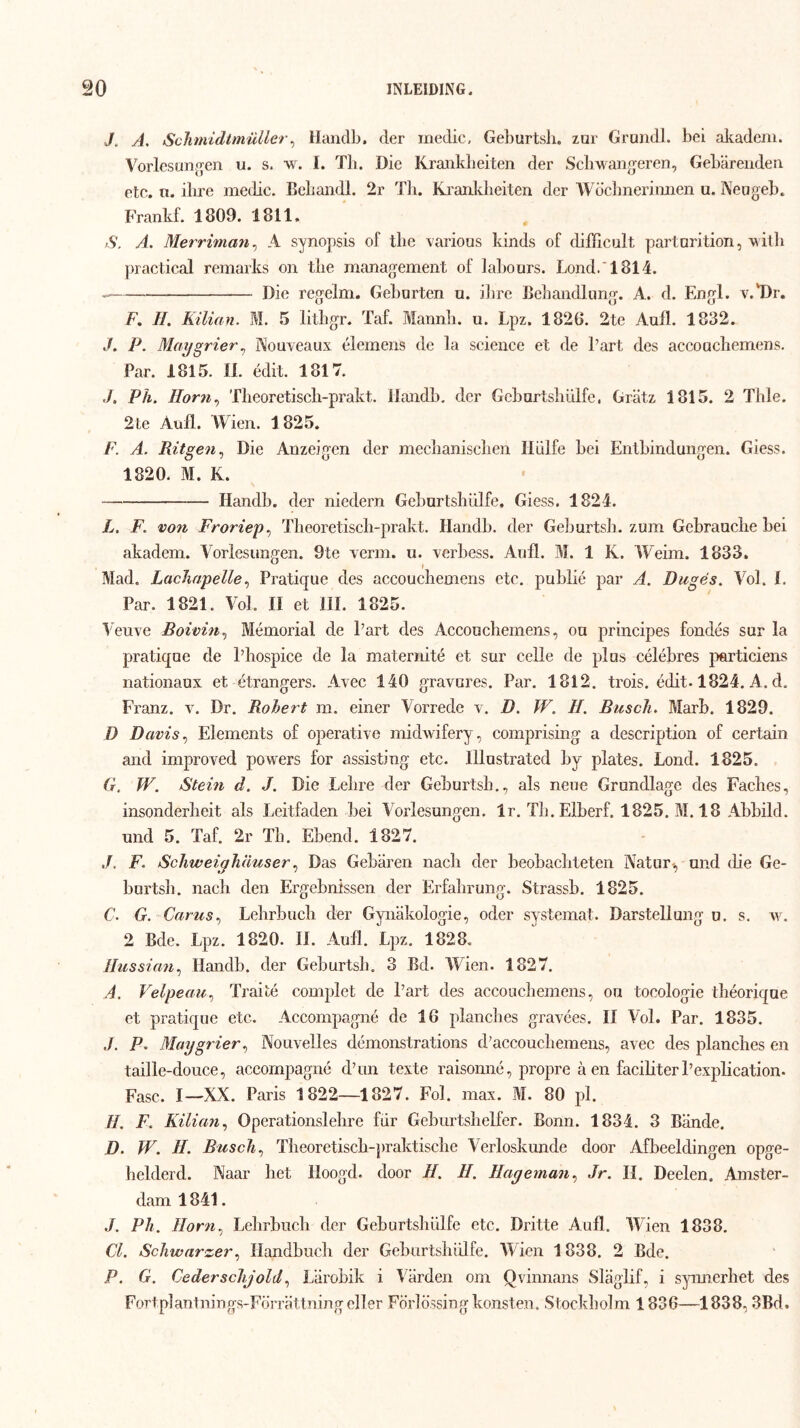 J. A, Sclimidtmuller^ llandlj, der medic, Geburtsli. zar Grundl. bei aJcadeni. Vorlcsünjjen u. s. w. I. Tb. Die Kraiikbeiten der Scliwaïig’eren, Gebareiiden etc. n. ilire medie. Bebandl. 2r Tli. Ki'anJdieiten der Wcicbnerimien u. Neogeb. Frankf. 1809. 1811. S. A. Merriman^ A synopsis of the various kinds of difficult partnrition, A\itli practical remarks on the management of labours. Lond.‘1814. Die regelm, Geborten u. ilire Bebandlimg. A. d. Engl. v.'Dr. F, H. Küian. M. 5 lithgr. Taf. Mannli. u. Lpz. 1826. 2te Aufl. 1832. J. P. Maygrier^ Nouveaux élemens de la Science et de 1’art des accoachemens. Par. 1815. II. édit. 1817. Pil. Horn.^ Tlieoretiscb-prakt. llandb, der Gebartsliülfe, Gratz 1815. 2 Thle. 2te Aufl. Wien. 1825. F. A. Ritgen., Die Anzeigen der mecbaniscben Hülfe bei Entbindungen. Giess. 1820. M. K. Handb. der niedern Geburtshülfe. Giess. 1824. L. F. V071 Froriep., Tlieoretiscli-prakt. Handb. der Geburtsii. zum Gebrauche bei akadem. Vorlesun^en. 9te verin. u. verbess. Anfl. M. 1 K. Weim. 1833. Mad. Lacliapelle., Pratique des accoucbemens etc. publié par A. Dugës. Vol. I. Par. 1821. Vol. 11 et lil. 1825. Veuve Boioiii.) Mémorial de Part des Acconchemens, oa principes fondés sar la pratiqae de Phospice de la maternité et sur celle de plus célébres particiens nationaux et étrangers. Avec 140 gravures. Par. 1812. trois. édit. 1824. A. d, Franz. v. Dr. Rohert m. einer Vorredc v. D. W. H. Buscli. Marb. 1829. D Davis.^ Elements of operative midwifery, comprising a description of certain and improved powers for assisting etc. Illustrated by plates. Lond. 1825. (r. W. Stein d. J. Die Lebre der Geburtsb., als neue Grondlage des Facbes, insonderlieit als Leitfaden bei Vorlesungen. Ir. Tb.Elberf. 1825. M. 18 Abbild. und 5. Taf. 2r Tb. Ebend. 1827. J. F. Scliweiyhauser Das Gebaren nacli der beobacliteten Natur-, und die Ge- bortsb. nacli den Ergebnissen der Erfahrung. Strassb. 1825. C. G. Carus.) Lehrbucli der Gyiiakologie, oder systemat. Darstellung u. s. w. 2 Bde. Lpz. 1820. II. AuB. Lpz. 1828. /ƒ^zs5^«w, Handb. der Geburtsb. 3 Bd. Wien. 1827. A. Velpeau., Traité complet de Part des accoucbemens, ou tocologie tliéorique et pratique etc. Accompagné de 16 plancbes gravées. II Vol. Par. 1835. P. Mmjgrier., Nouvelles démonstrations d’accoucbemens, avec des planclies en taille-douce, accompagné dTin texte raisoiiné, propre a en faciliterPexplication. Fase. I—XX. Paris 1822—1827. Fol. max. M. 80 pl. H. F. Küifm^ Operationslehre fiir Geburtsbelfer. Bonn. 1834. 3 Bande. D. W. H. Busch., Tbeoretiscb-praktisclie Verloskunde door Afbeeldingen opge- helderd. Naar het Hoogd. door H. H. Hayemmi.) Jr. II. Deelen. Amster- dam 1841. J. Ph. Horn., Lelirbucli der Geburtshülfe etc. Dritte Aufl. Wien 1838. Cl. Schwarzerllandbucli der Geburtsbülfe. AVien 1838. 2 Bde. P. G. CederscJijold., Liirobik i A^arden om Qvinnans Slaglif, i synnerhet des FortplantningS'Förrattningeller Förlössingkonsten. .Stockholm 1836—1838,3Bd.