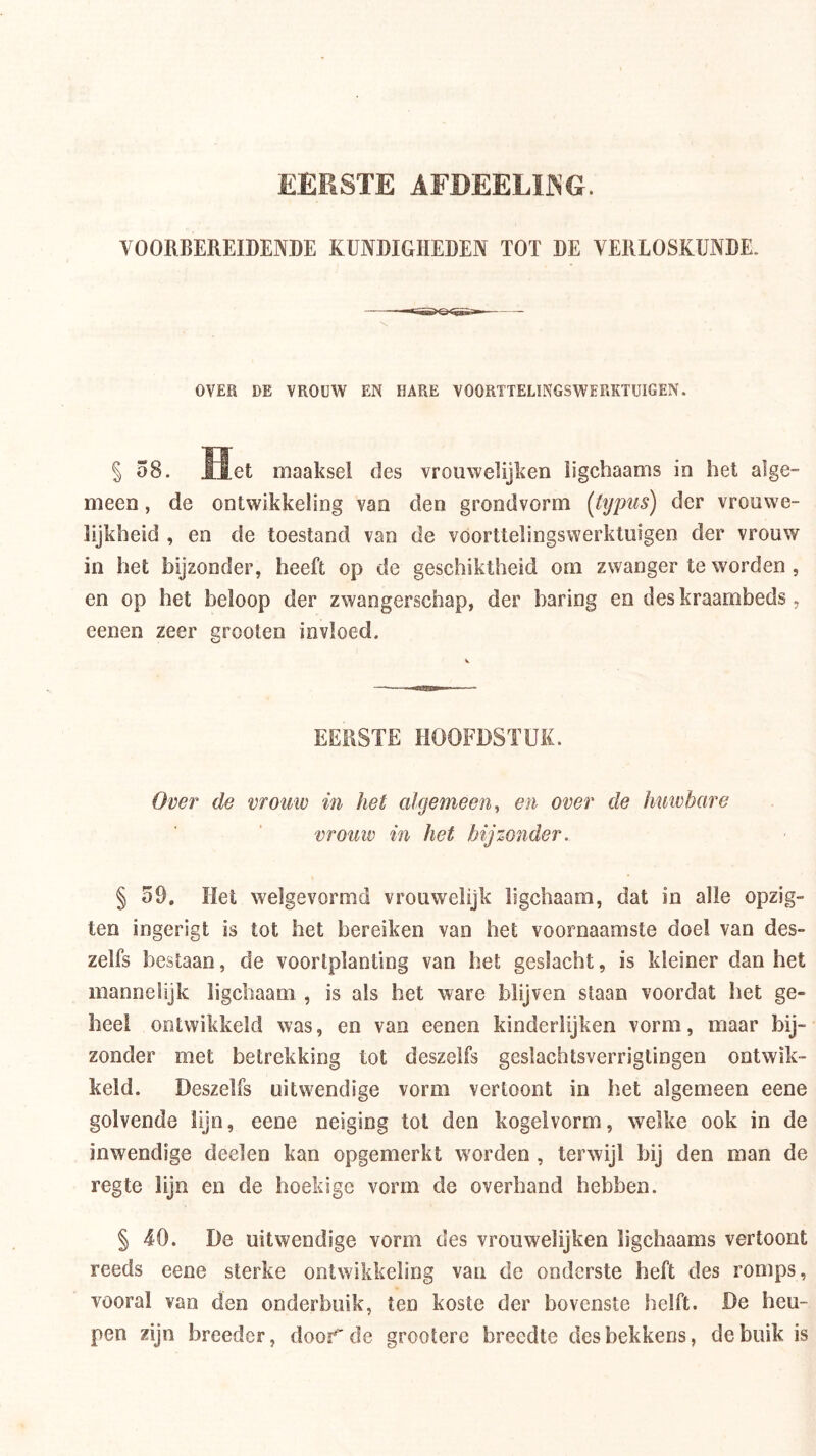 EEKSTE AFDEELIJNG. VOORBEREIDENDE KUNDIGHEDEN TOT DE VERLOSKUNDE. OVER DE VROUW EN HARE VOORTTELINGSWERKTÜIGEN. S58. Het maaksel des vrouwelijken ligchaams io het alge- meen, de ontwikkeling van den grondvorm {tijpus) der vrouwe- lijkheid , en de toestand van de vóorttelingswerktiiigen der vrouw in het bijzonder, heeft op de geschiktheid om zwanger te worden , en op het beloop der zwangerschap, der baring en des kraambeds, eenen zeer grooten invloed. EERSTE HOOFDSTUK. Over de vrouw in het algemeen, en over de huivbare vrouiv in het bijzo7ider. § 59. Het welgevormd vrouwelijk ligchaam, dat in alle opzig- ten ingerigt is tot het bereiken van het voornaamste doel van des- zelfs bestaan, de voortplanting van het geslacht, is kleiner dan het mannelijk ligchaam , is als het ware blijven staan voordat het ge- heel ontwikkeld was, en van eenen kinderlijken vorm, maar bij- zonder met betrekking tot deszelfs geslachtsverrigtingen ontwik- keld. Deszelfs uitwendige vorm vertoont in het algemeen eene golvende lijn, eene neiging tol den kegelvorm, welke ook in de inwendige deelen kan opgemerkt worden , terwijl bij den man de regte lijn en de hoekige vorm de overhand hebben. § 40. De uitwendige vorm des vrouwelijken ligchaams vertoont reeds eene sterke ontwikkeling van de onderste heft des romps, vooral van den onderbuik, ten koste der bovenste helft. De heu- pen zijn breeder, door de grootere breedte des bekkens, de buik is