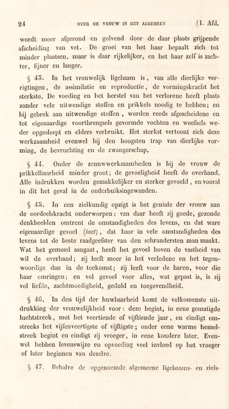 wordt meer afgerond en golvend door de daar plaats grijpende afscheiding van vet. De groei van het haar bepaalt zich lot minder plaatsen, maar is daar rijkelijker, en het haar zelf is zach- ter, fijner en langer. § 45. ïn het vrouwelijk ligchaam is, van alle dierlijke ver- rigtingen, de assimilatie en reproductie, de vormingskracht het sterkste. De voeding en het herstel van het verlorene heeft plaats zonder vele uitwendige sloffen en prikkels noodig te hebben; en bij gebrek aan uitwendige stoffen , worden reeds afgescheidene en tot eigenaardige voortbrengsels gevormde vochten en weefsels we- der opgeslorpt en elders verbruikt. Het sterkst vertoont zich deze werkzaamheid evenwel bij den hoogsten trap van dierlijke vor- ming, de bevruchting en de zwangerschap. § 44. Onder de zenuwwerkzaamheden is bij de vrouw de prikkelbaarheid minder groot; de gevoeligheid heeft de overhand. Alle indrukken worden gemakkelijkcr en sterker gevoeld , en vooral in dit bet geval in de onderbuiksingewanden. § 45. In een zielkundig opzigt is het geniale der vrouw aan de oordeelskracht onderworpen: van daar beeft zij goede, gezonde denkbeelden omtrent de omstandigheden des levens, en dat ware eigenaardige gevoel (^ac^), dat haar in vele omstandigheden des levens tot de beste raadgeefster van den schrandersten man maakt. Wat het gemoed aangaat, heeft het gevoel boven de vastheid van wil de overhand; zij leeft meer in het verledene en het tegen- woordige dan in de toekomst; zij leeft voor de haren, voor die baar omringen; en vol gevoel voor alles, wat gepast is, is zij vol liefde, zachtmoedigheid, geduld en toegevendheid. I § 4G. In den tijd der huwbaarheid komt de volkomenste uit- drukking der vrouwelijkheid voor: deze begint, in eene gematigde luchtstreek, met het veertiende of vijftiende jaar, en eindigt om- streeks het vijfenveertigste of vijftigste; onder eene warme hemel- streek begint en eindigt zij vroeger, in eene koudere later. Even- wel hebben levenswijze en opvoeding veel invloed op het vroeger of later beginnen van dezelve. § 47. Behalve de opgenoemde algcmeene ligchaams- en ziels-