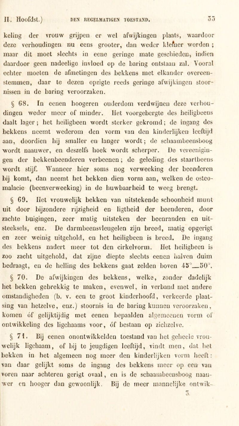 keliüg der vrouw grijpen er wel afwijkingen plaats, waardoor deze verhoudingen nu eens grooter, dan weder klefner worden ; maar dit moet slechts in eene geringe mate geschieden, indien daardoor geen nadeeüge invloed op de haring ontslaan zal. Vooral echter moeten de afmetingen des bekkens met elkander overeen- stemmen, daar te dezen opzigte reeds geringe afwijkingen stoor- nissen in de haring veroorzaken. § 08. In eenen hoogeren ouderdom verdwijnen deze verhou- dingen weder meer of minder. Het voorgebergte des heiügbeens daalt lager; het heiligbeen wordt sterker gekromd; de ingang des bekkens neemt wederom den vorm van den kinderlijken leeftijd aan, doordien hij smaller en langer wordt; de schaambeensboog wordt naauwer, en deszelfs hoek wordt scherper. De vereeiiigin- gen der bekkenbeenderen verbeenen; de geleding des staartbeens wordt stijf. Wanneer hier soms nog verweeking der beenderen bij komt, dan neemt het bekken dien vorm aan, welken de osteo- malacie (beenverweeking) in de huwbaarheid te weeg brengt. § 69. Het vrouwelijk bekken van uitstekende schoonheid munt uit door bijzondere rijzigheid en ligtheid der beenderen, door zachte buigingen, zeer matig uitstéken der beenranden en uit- steeksels, enz. De darmbeensvleugelen zijn breed, matig opgerigt en zeer weinig uitgehold, en het heiligbeen is breed. De ingang des bekkens nadert meer tot den cirkelvorm. Het heiligbeen is zoo zacht uitgehold, dat zijne diepte slechts eenen haiven duim bedraagt, en de helling des bekkens gaat zelden boven § 70. De afwijkingen des bekkens, welke, zonder dadelijk het bekken gebrekkig te maken, evenwel, in verband met andere omstandigheden (b. v. een te groot kinderhoofd, verkeerde plaat- sing van hetzelve, enz.) stoornis in de haring kunnen veroorzaken, komen óf gelijktijdig met eenen bepaalden algemeenen vorm of ontwikkeling des ligchaams voor, óf beslaan op zichzelve. § 71. Bij eenen onontwikkelden toestand van het gelieeie vrou- welijk ligchaam, of bij te jeugdigen leeftijd, vindt men, dat bet bekken in het algemeen nog meer den kinderlijken vorm heeft: van daar gelijkt soms de ingang des bekkens meer op een van voren naar achteren gcrigt ovaal, en is de schaambeensboog naau- wcr cn hooger dan gewoonlijk. Bij de meer mannelijke ontwik-