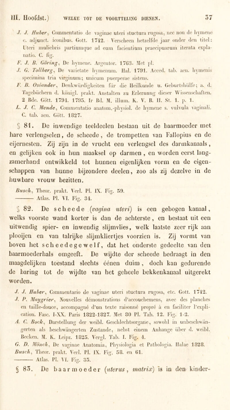 J. J. Huher^ Commcntalio de va^inac uteri sluctura rujjosa, nee non do liymcTio c. adjunct, iconibus. Gott. 1742. Verscliecn hetzelfde jaar onder den titel: Uteri niuliehris partiunKjue ad eum facienliuni praeei[)uaruin iterata expla- natio. C. F. J. B. Göring^ De liymene. Arg-entor. 17G3. Met pl. J. G. Tollherg^ De vaiietate liymemnn. Hal. 1791. Acccd. tah. aen. hyinenis specimina tria virginum; unicum puerperae sistens. F. B. Osiander^ Denkwurdigkeiten fur die Heilkunde u. Gehurtsliülfe; a. d. 'lag-ehLicliern d. koiiigl. prakt. Anstallen zu Erlernung dieser lAissenschaften. 2 Hde. Gött. 1794. 1795. Ir Bd. M. illum. K. V. B. JI. St. 1. p. 1. L. J. C. Mende^ Commentatio anatom.-physiol. de liymene s. valvula vag'inali. C. tah. aen. Gott. 1827. § 81. De inwendige teeldeelen bestaan uit de baarmoeder met hare verlengselen, de scheede, de trompetten van Fallopius en de eijernesten. Zij zijn in de vrucht een verlengsel des darmkanaals, en gelijken ook in hun maaksel op darmen , en worden eerst lang- zamerhand ontwikkeld lot bunnen eigenlijken vorm en de eigen- schappen van hunne bijzondere deelen, zoo als zij dezelve in de huwbare vrouw bezitten. Busch^ Theor. prakt. V erl. Pl. IX. Fig-. 59. — Atlas. Pl. VI. Fig. 34. § 82. De scheede ^(^vagina uteri) is een gebogen kanaal, welks voorste wand korter is dan de achterste, en beslaat uit een uitwendig spier- en inwendig slijmvlies, welk laatste zeer rijk aan plooijen en van talrijke slijmkliertjes voorzien is. Zij vormt van boven het scheedegewelf, dat het onderste gedeelte van den baarmoederhals omgeeft. De wijdte der scheede bedraagt in den maagdelijken toestand slechts éénen duim , doch kan gedurende de haring lot de wijdte van het geheele bekkenkanaal uitgerekt worden. J. J. Iluher^ Commentario de vaginae uteri stuctura rugosa, etc. Gott. 1742. J. P. Maygrier^ Nouvclles démonstrations d’accouchemens, a\ee des planches en taiUe-douce, accompagné d’un texte raisonné propré a en faciliter Pexpli- cation. Fase. I-XX. Paris 1822-1827. Met 80 Pl. Tah. 12. Fig. 1-2. /I. C. Boch^ Darstellung der weihl. Geschlechtsorgane, sowohl in unheseh’wan- gerten als heschwangerten Zustande, nehst einem Anliange üher d. weihl. Bccken. M. K. Leipz. 1825. Vergl. Tah. I. Fig. 4. G. D. Möncli^ De vaginae Anatomia, Physiologia et Pathologia. Halac 1828. Biisch^ Theor. prakt. Verl. Pl. IX. Fig, 58. en BI. Atlas. PI. VI. Fig. 35. §85. De baarmoeder {\iterus ^ matrix) is in den kinder-