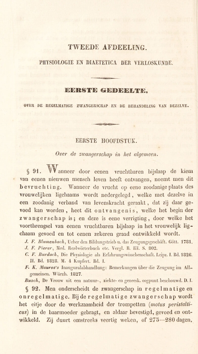 TWEEDE AEDEELING. l'HYSIOLOGIE EN DIAETETICA DER VERLOSKUNDE. OVKR IIE REGELMATIGE ZWANGERSCHAP EN DE BEIIANDELI.NC VAN DEZELVE. EERSTE HOOFDSTUK. Over de zwangerschap in het algemeen. « § 91. ^^^anneer door oenen vruchtbaren bijslaap de kiem van eenen nieuwen raensch leven heeft ontvangen, noemt men dit bevruchting. Wanneer de vrucht op eene zoodanige plaats des vrouwelijken ligchaams wordt nedergelegd , welke met dezelve in een zoodanig verband van levenskracht geraakt, dat zij daar ge^ voed kan worden , heet dit ontvangenis, welke het begin der zwangerschap is; en deze is eene verrigting, door welke het voortbrengsel van eenen vruchtbaren bijslaap in het vrouwelijk iig- chaam gevoed en tot eenen zekeren graad ontwikkeld wordt. J. F. UeLer den Bilduno-strieb u. das Zeagungsgescliaft. Gött. 1781. J. F. Pierer^ Med. Rcalvvörterbncli etc. Vergl, B. lil. S. 802. C. F. Bicrdach^ Die Pbysiologie als Erfahrungswisscbenscbaft. Leipz. I. Bd. 1826. n. Bd. 1828. M. 4 Kupfert. Bd. I. F. K. Mauros^s Inaug-uralabhancUmig’: Bemerkmigen iiber die Zeugung ini AU- gemeinen. Würzb. 1827. BuscJi^ De Vrouw uit een natuur-, ziekte-en geneesk. oogpunt beschouwd. D. I. § 92. Men onderscheidt de zwangerschap in regelmatige en onregelmatige. Bij de regelmatige zwangerschap wordt bet eilje door de werkzaamheid der trompetten (motus peristaUi- cus) in de baarmoeder gebragt, en aldaar bevestigd, gevoed en ont- wikkeld, Zij duurt omstreeks veertig weken, of 275—280 dagen.