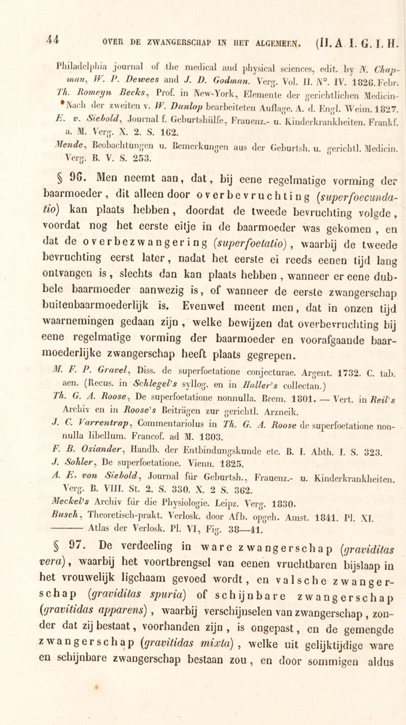 OVER 1)E ZWANGERSCHAP IN HET ALGEMEEN. {H. A I. G. !. H. PJnladclpliia Journal of ilie medical and physical Sciences, edit. by N. Chap~ man^ W. P. Bewees and J. D. Godman. Vero^. Vol. 11. N'^. IV. 1826. Febr. Th. Romeyn BecJes.^ Prof. in New-York, Elemente der gericbtliclien Medicin- *Nacli der zweiten v. W. Bunlop bearbeiteten Aullage. A. d. En^d. Weim. 1827. J:. V. Siehold, Journal f. GeburtsblUfe, Frauenz.- u. Kinderkrankbeiten. Frankf. a. M. Vere-. X. 2. S. 162. Mende., Beobachtongen u. Bemerkuno’en aus der Geburtsh. u. wricbtl. Medicin. Verg. B. V. S. 253.  § 9G. Men neemt aan, dat, bij eene regelmatige vorming der baarmoeder , dit alleen door overbevruchting {^supoffoBCUudcL- tió^ kan plaats hebben, doordat de tweede bevruchting volgde, voordat nog het eerste eitje in de baarmoeder was gekomen , en dat de o v er bez w a n g er i ng {superfoetatio), waarbij de tweede bevruchting eerst later, nadat het eerste ei reeds eenen tijd lang ontvangen is, slechts dan kan plaats hebben , wanneer er eene dub- bele baarmoeder aanwezig is, of wanneer de eerste zwangerschap buitenbaarmoederlijk is. Evenwel meent men, dat in onzen lijd waarnemingen gedaan zijn , welke bewijzen dat overbevruchting bij eene regelmatige vorming der baarmoeder en voorafgaande baar- moederlijke zwangerschap heeft plaats gegrepen. M. F. P. Gravel., Diss. de superfoetatione conjecturae. Argent. 1732. C. tab. aen. (Pvecus. in SchlegeVs syllog. en in HallePs collectan.) Th. G. A. Roose, De superfoetatione nonnulla. Brem. 1801 Vert. inReiVs Arclnv en in Roose^s Beitriigen zur gericbtl. Arzneik. J. C. VarrentrapCommentariolus in Th. G. A. Roose de superfoetatione non- nulla libellum. Francof. ad M. 1803. F. B. Osiander^ Handb. der Entbindungskunde etc. B. I. Abtli. I. S. 323. .ƒ. Sohler., De superfoetatione. Vienn. 1825. A. E. von Siehold, Journal für Geburtsh., Frauenz.- u. Kinderkrankbeiten. Verg. B. VIII. St. 2. S. 330. X. 2 S. 362. MecheVs Arcliiv fiir die Pbysiologie. Leipz. Verg. 1830. Biisch., Theoretiscb-prakt. Verlosk. door Afb. opgeh. Anist. 1841. PI. XI. Atlas der Verlosk. PI. VI, Fig. 38—41. § Ö7. De verdeeling in ware zwangerschap {graviditas vera), waarbij het voortbrengsel van eenen vruchtbaren bijslaap in het vrouwelijk ligchaam gevoed wordt, en valsche zwanger- schap {gruviditüs spurici) of schijnbare zwangerschap {graritidas apparens) , waarbij verschijnselen van zwangerschap , zon- der dat zij bestaat, voorhanden zijn , is ongepast, en de gemengde zwangerschap {grctvitidas mixtcdj , welke uit gelijktijdige ware en schijnbare zwangerschap bestaan zou , en door sommigen aldus