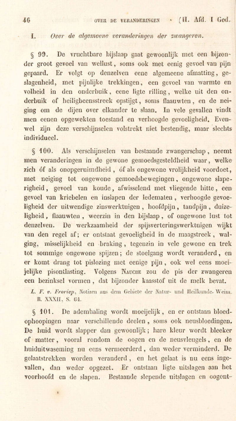 1. Over de algemeene veranderingen der zwanger en. § 99. De vruchtbare bijslaap gaat gewoonlijk met een bijzon^ der groot gevoel van wellust, soms ook met eenig gevoel van pijn gepaard. Er volgt op denzelven eene algemeene afmatting, ge- slagenheid, met pijnlijke trekkingen, een gevoel van warmte en volheid in den onderbuik, eene ligte rilling, welke uit den on- derbuik of beiligbeensstreek opstijgt, soms flaauwten, en de nei- ging om de dijen over elkander te slaan. ïn vele gevallen vindt men eenen opgewekten toestand en verhoogde gevoeligheid. Even- wel zijn deze verschijnselen volstrekt niet bestendig, maar slechts individueel. § 100. Als verschijnselen van bestaande zwangerschap, neemt men veranderingen in de gewone gemoedsgesteldheid waar, welke zich óf als onopgeruimdheid , óf als ongewone vrolijkheid voordoet, met neiging tot ongewone gemoedsbewegingen, ongewone slape- righeid , gevoel van koude, afwisselend met vliegende hitte, een gevoel van kriebelen en inslapen der ledematen , verhoogde gevoe- ligheid der uitwendige zinswerktuigen , hoofdpijn, tandpijn , duize- ligheid , flaauwten , weerzin in den bijslaap, of ongewone lust tot denzelven. De werkzaamheid der spijsverteringswerktuigen wijkt van den regel af; er ontstaat gevoeligheid in de maagstreek, wal- ging, misselijkheid en braking , tegenzin in vele gewone en trek tot sommige ongewone spijzen; de stoelgang wordt veranderd, en er komt drang tot pislozing met eenige pijn , ook wel eens moei- jelijke pisontlasting. Volgens Naüciie zou de pis der zwangeren een bezinksel vormen , dat bijzonder kaasstof uit de melk bevat. L. F. V. Froriep., Notizeii aas dem Geblete der Natur- und Heilkunde. Weim. B. XXXII, S. 64. § 101. De ademhaling wordt moeijeiijk, en er ontstaan bloed- ophoopingen naar verschillende doelen , soms ook neusbloedingen. De huid wordt slapper dan gewoonlijk; hare kleur wordt bleeker of matter, vooral rondom de oogen en de neusvleugels, en de huiduitwaseming nu eens vermeerderd , dan weder verminderd. De gelaatstrekken worden veranderd , en het gelaat is nu eens inge- vallen, dan weder opgezet. Er ontstaan ligte uitslagen aan het voorhoofd en de slapen. Beslaande slepende uitslagen en oogont-