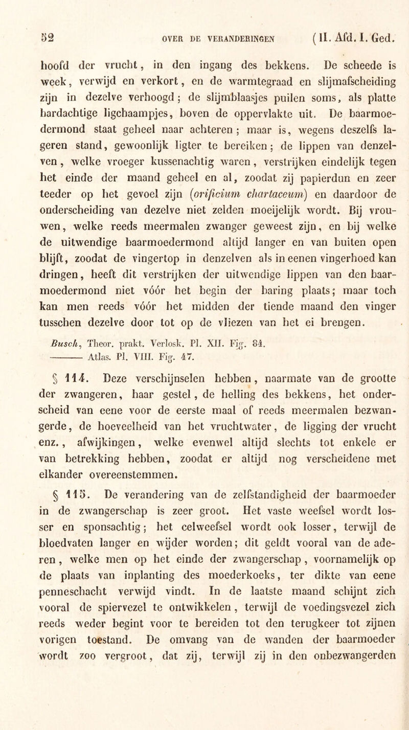 hoofd der vrucht, in den ingang des bekkens. De scheede is week, verwijd en verkort, en de warmtegraad en slijmafscheiding zijn in dezelve verhoogd; de slijmblaasjes puilen soms, als platte hardachtige ligchaampjes, boven de oppervlakte uit. De baarmoe- dermond staat geheel naar achteren ; maar is, wegens deszelfs la- geren stand, gewoonlijk ligter te bereiken; de lippen van denzel- ven, welke vroeger kussenachtig waren, verstrijken eindelijk tegen het einde der maand geheel en al, zoodat zij papierdun en zeer teeder op het gevoel zijn {orificium chartacemn) en daardoor de onderscheiding van dezelve niet zeiden moeijelijk wordt. Bij vrou- wen, welke reeds meermalen zwanger geweest zijn, en bij welke de uitwendige baarmoedermond altijd langer en van buiten open blijft, zoodat de vingertop in denzelven als in eenen vingerhoed kan dringen, heeft dit verstrijken der uitwendige lippen van den baar- moedermond niet vóór het begin der haring plaats; maar toch kan men reeds vóór het midden der tiende maand den vinger tusschen dezelve door tot op de vliezen van het ei brengen. Busch^ Tlieor. prakt. Verlosk. PI. XII. F^’. 84. Atlas. PI. VIII. Fi(j. 47. § WA. Deze verschijnselen hebben, naarmate van de grootte der zwangeren, haar gestel, de helling des bekkens, het onder- scheid van eene voor de eerste maal of reeds meermalen bezwan- gerde , de hoeveelheid van het vruchtwater, de ligging der vrucht enz., afwijkingen, welke evenwel altijd slechts tot enkele er van betrekking hebben, zoodat er altijd nog verscheidene met elkander overeenstemmen. § 115. De verandering van de zelfstandigheid der baarmoeder in de zwangerschap is zeer groot. Het vaste weefsel wordt los- ser en sponsachtig; het celweefsel wordt ook losser, terwijl de bloedvaten langer en wyder worden; dit geldt vooral van de ade- ren , welke men op het einde der zwangerschap , voornamelijk op de plaats van inplanting des moederkoeks, ter dikte van eene penneschacht verwijd vindt. In de laatste maand schijnt zich vooral de spiervezel te ontwikkelen, terwijl de voedingsvezel zich reeds weder begint voor te bereiden tot den terugkeer tot zijnen vorigen toestand, De om vang van de wanden der baarmoeder wordt zoo vergroot, dat zij, terwijl zij in den onbezwangerden