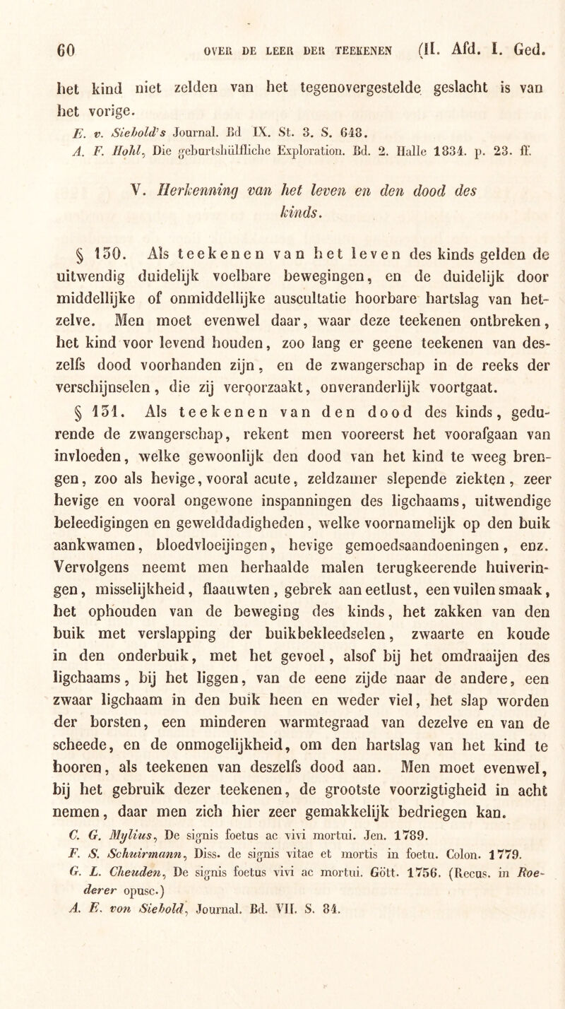 het kind niet zelden van het tegenovergestelde geslacht is van het vorige. E. V. Siehold’s Journal. Bd IX. St. 3. S. 648. A. F. Die g-eburtslmlfliclie Exploration. Bd. 2. Halle 1834. p. 23. 11'. V. Herkenning van het leven en den dood des kinds. § 130. Als teekenen van het leven des kinds gelden de uitwendig duidelijk voelbare bewegingen, en de duidelijk door middellijke of onmiddellijke auscultatie hoorbare hartslag van het- zelve. Men moet evenwel daar, waar deze teekenen ontbreken, het kind voor levend houden, zoo lang er geene teekenen van des- zelfs dood voorhanden zijn, en de zwangerschap in de reeks der verschijnselen, die zij verporzaakt, onveranderlijk voortgaat. § 131. Als teekenen van den dood des kinds, gedu- rende de zwangerschap, rekent men vooreerst het voorafgaan van invloeden, welke gewoonlijk den dood van het kind te weeg bren- gen, zoo als hevige, vooral acute, zeldzamer slepende ziekten, zeer hevige en vooral ongewone inspanningen des ligchaams, uitwendige beleedigingen en gewelddadigheden, welke voornamelijk op den buik aankwamen, bloedvloeijingen, hevige gemoedsaandoeningen, enz. Vervolgens neemt men herhaalde malen terugkeerende huiverin- gen, misselijkheid, flaaiiwten , gebrek aan eetlust, een vuilen smaak, het ophouden van de beweging des kinds, het zakken van den buik met verslapping der buikbekleedselen, zwaarte en koude in den onderbuik, met het gevoel, alsof bij het omdraaijen des ligchaams, bij het liggen, van de eene zijde naar de andere, een zwaar ligchaam in den buik heen en weder viel, het slap worden der borsten, een minderen warmtegraad van dezelve en van de scheede, en de onmogelijkheid, om den hartslag van het kind te hooren, als teekenen van deszelfs dood aan. Men moet evenwel, bij het gebruik dezer teekenen, de grootste voorzigtigheid in acht nemen, daar men zich hier zeer gemakkelijk bedriegen kan. C. G. Mylius., De signis foetus ac vivi mortui. Jen. 1789. F. S. Schuirmann Diss. de signis vitae et mortis in foetu. Colon. 1779. G. L. Cheuden.^ De signis foetus vivi ac mortui. Gött. 1756. (Recus. in Roe^ der er opusc.)