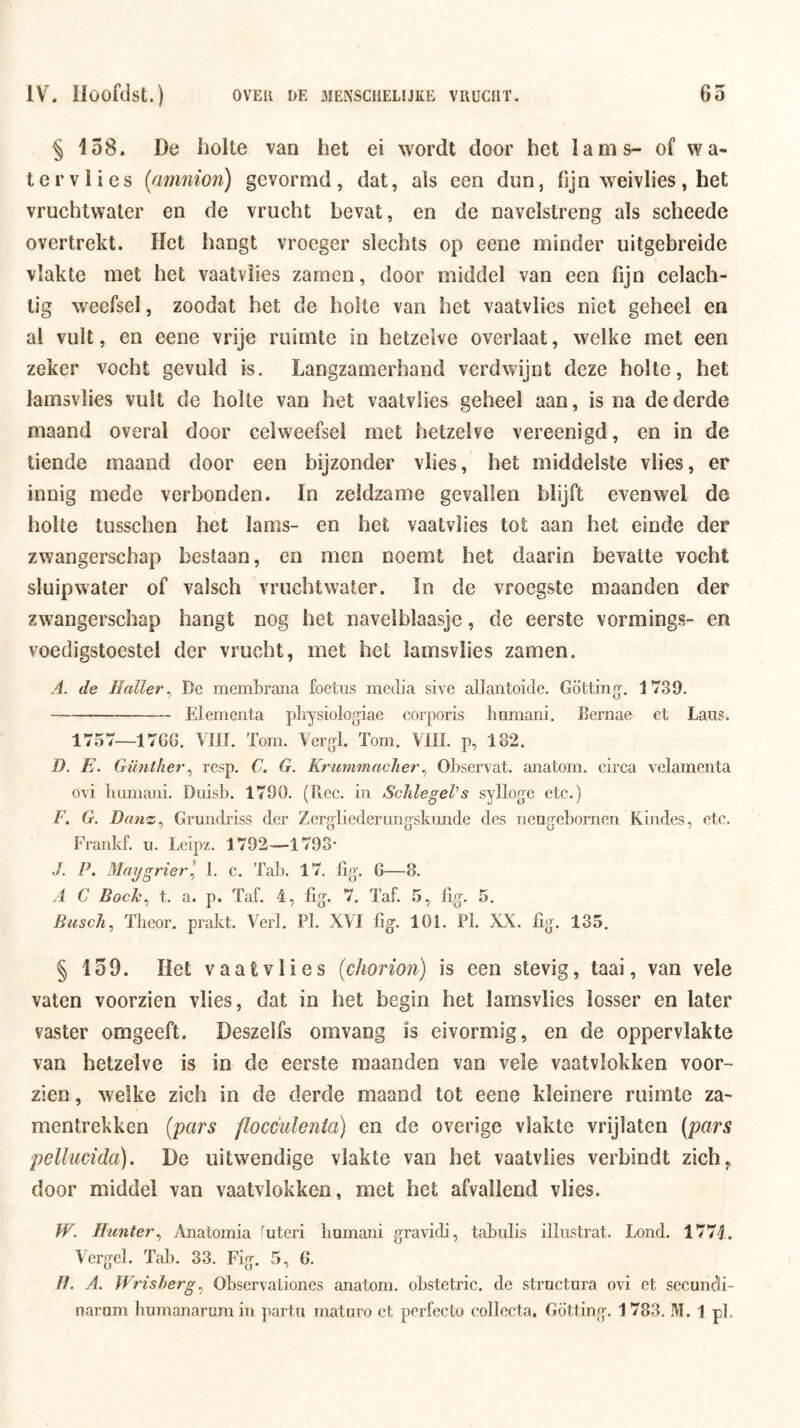 ^ 158. De holte van het ei wordt door het lams- of wa- ter vlies (anmion) gevormd, dat, als een dun, fijn weivlies, het vruchtwater en de vrucht bevat, en de navelstreng als scheede overtrekt. ïlet hangt vroeger slechts op eene minder uitgebreide vlakte met het vaatviies zamen, door middel van een fijn celach- tig weefsel, zoodat het de holte van het vaatviies niet geheel en al vult, en eene vrije ruimte in hetzelve overlaat, welke met een zeker vocht gevuld is. Langzamerhand verdwijnt deze holte, het lamsvlies vult de holte van het vaatviies geheel aan, is na de derde maand overal door celweefsel met hetzelve vereenigd, en in de tiende maand door een bijzonder vlies, het middelste vlies, er innig mede verbonden. In zeldzame gevallen blijft evenwel de holte tusschen het lams- en het vaatviies tot aan het einde der zwangerschap bestaan, en men noemt het daarin bevatte vocht sluip water of valsch vruchtwater. In de vroegste maanden der zwangerschap hangt nog het navelblaasje, de eerste vormings- en voedigstoestel der vrucht, met het lamsvlies zamen. A. de Maller^ De membraiia foetus media sive allantoide. Götting’. 1739. Elementa pliysiologiae corporis Immani. Bernae et Lans. 1757—17GG. VIII. Tom. Vergl. Tom. VUL p, 182. D. E. Günther^ resp. C. G. Krummacher^ Observat. anatom. circa velamenta ovi Immani. Duisb. 1790. (Ree. in Sclilegel’s sylloge etc.) F. G. Dauz^ Gnmdriss der Zergliederimgskunde des neng’ebornen Kindes, etc. Frankf. ii. Leipz. 1792-—1793* J. P. Maifgrierl I. c. Tal). 17. lig. G—8. A C Bock^ t. a. p. Taf. 4, lig. 7. Taf. 5, fig. 5. Busch^ Theor. prakt. Verl. Pl. XVI fig. 101. Pk XX. lig. 135. § 159. Het vaatviies (chorion) is een stevig, taai, van vele vaten voorzien vlies, dat in het begin het lamsvlies losser en later vaster omgeeft. Deszelfs omvang is eivormig, en de oppervlakte van hetzelve is in de eerste maanden van vele vaatvlokken voor- zien, welke zich in de derde maand tot eene kleinere ruimte za- mentrekken (pars flocculenta) en de overige vlakte vrijlaten (pars pellucida). De uitwendige vlakte van het vaatviies verbindt zich, door middel van vaatvlokken, met het afvallend vlies. W. Munter^ Anatomia '^uteri Immani gravidi, tabulis illiistrat. Lond. 1774. Vcrgel. Tab. 33. Fig. 5, G. //. A. Wrisherg^ ObservaLiones anatom. obstetric. de structora ovi et secuncli- naram humanarnm in partn maturo ct perfecte collecta, Götting, 1783. M. 1 pk