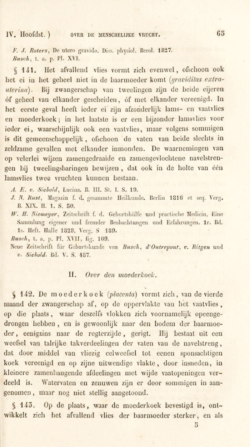 F. J. Koters^ De ntero gravido. Diss. pliysiol. Berol. 1827. Busch^ t. a. p. Pl- XVI. § 14!. Het afvallentl vlies vormt zich evenwel, ofschoon ook het ei in het geheel niet in de baarmoeder komt [graviditas exira- uterina). Bij zwangerschap van tweelingen zijn de beide eijeren óf geheel van elkander gescheiden, óf met elkander vereenigd. In het eerste geval heeft ieder ei zijn afzonderlijk lams- en vaalvlies en moederkoek; in het laatste is er een bijzonder lamsvlies voor ieder ei, waarschijnlijk ook een vaalvlies, maar volgens sommigen is dit gemeenschappelijk , ofschoon de vaten van beide slechts in zeldzame gevallen met elkander inmonden. De waarnemingen van op velerlei wijzen zamengedraaide en zamengevlochtene navelstren- gen bij tweelingsbaringen bewijzen , dat ook in de holte van één lamsvlies twee vruchten kunnen bestaan. A. E. V. Siehold^ Luciiia. B. III. St. I. S. 19. J. N. Rust^ Ma^azin f. d. gesammte Ileilkiiiide. Berlin 1816 et seq. Ver{j, B. XIX. II. 1. S. 50. W. II. JSiemeyer., Zeitsclirift f. d. Geburtsliülfe und practisclie Medicin. Eine Sammlung eig^ener und fremder Beobaclitungen und Erfalirungen. Ir. Bd. Is. Heft. Halte 1828. Abrg. S 189. Busch.^ t. a. p. Pl. XVII, fig. 109. Neue Zeitsclirift fiir Gebartskundè von Busch^ d'Outrepontv. Ritgen und V. Siebold. Bd. V. S. 487. II. Over den moederkoek. § 142. De moederkoek {placenta) vormt zich, van de vierde maand der zwangerschap af, op de oppervlakte van het vaalvlies , op die plaats, waar deszelfs vlokken zich voornamelijk opeenge- drongen hebben , en is gewoonlijk naar den bodem der baarmoe- der , eenigzins naar de regterzijde, gerigt. Hij beslaat uit een weefsel van talrijke takverdeelingen der vaten van de navelstreng, dat door middel van vliezig celweefsel tot eeneii sponsachligen koek vereenigd en op zijne uitwendige vlakte, door insneden, in kleinere zamenhangende afdeelingen met wijde vaatopeningeri ver- deeld is. Watervaten en zenuwen zijn er door sommigen in aan- genomen , maar nog niet stellig aangetoond. § 145. Op de plaats, waar de moederkoek bevestigd is, ont- wikkelt zich het afvallend vlies der baarmoeder sterker, en als