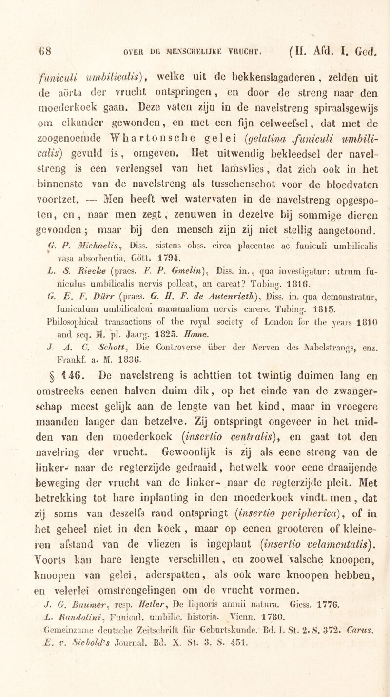 funicuU tunbüicalis), welke uit de bekkenslagaderen, zelden uit de aorta der vrucht ontspringen, en door de streng naar den moederkoek gaan. Deze vaten zijn in de navelstreng spiraalsgewijs om elkander gewonden, en met een fijn celweefsel, dat met de zoogenoemde Whartonsche gelei (gelatina .fwiiculi umbili- calis) gevuld is, omgeven. Het uitwendig bekleedsel der navel- streng is een verlengsel van het lamsvlies, dat zich ook in het binnenste van de navelstreng als tusschenschot voor de bloedvaten voortzet. — Men heeft wel watervaten in de navelstreng opgespo- ten, en, naar men zegt, zenuwen in dezelve bij sommige dieren gevonden; maar bij den mensch zijn zij niet stellig aangetoond. G. P. Micliaelis^ Diss. sistens obss. circa placentae ac funiculi umbilicalis vasa absorbentia. Gö'tt. 1794. L. aS. Rieche (praes. F. P. Gmelin)^ Diss. in., qaa investigatur: utrum fa- niciiliis umbilicalis nervis polleat, an careat? Tnbing. 1816. G. E. F. Diirr (praes. G, II. F. de Autenrieth)., Diss. in. qua dernonstratur, funiculum umbilicalem mammalium nervis carere. Tubing-. 1815. Pbilosopbical transactions of the royal society of London for the years 1810 and seq, M. pl. Jaarg-. 1825. Home. J. A. C. Schoft.) Die Controverse über der Nerven des Nabelstrangs, enz. Frankf. a. M. 1836. § 146. De navelstreng is achttien tot twintig duimen lang en omstreeks eenen balven duim dik, op het einde van de zwanger- schap meest gelijk aan de lengte van het kind, maar in vroegere maanden langer dan hetzelve. Zij ontspringt ongeveer in het mid- den van den moederkoek [msertio centraUs)^ en gaat tot den navelring der vrucht. Gewoonüjk is zij als eene streng van de linker- naar de regterzijde gedraaid, hetwelk voor eene draaijende beweging der vrucht van de linker- naar de regterzijde pleit. Met betrekking tot hare inplanting in den moederkoek vindt, men, dat zij soms van deszelfs rand ontspringt {insertio periphenca)of in het geheel niet in den koek , maar op eenen grooteren of kleine- ren afstand van de vliezen is ingeplant {insertio velamentalis). Voorts kan hare lengte verschillen, en zoowel valsche knoopen, knoopen van gelei, aderspatten, als ook ware knoopen hebben, en velerlei omstrengelingen om de vrucht vormen. J. G. Remmer.) resp. Heller.) De liqaoris amiiii natura. Giess. 1776. L. RemeloUni.) Funicul. umbilic. bistoria. Vieiin. 1780. Genieinzame deutscbe Zeitscbrift für Geburtskunde. Bd. I. St. 2. S. 372. Ceiriis.