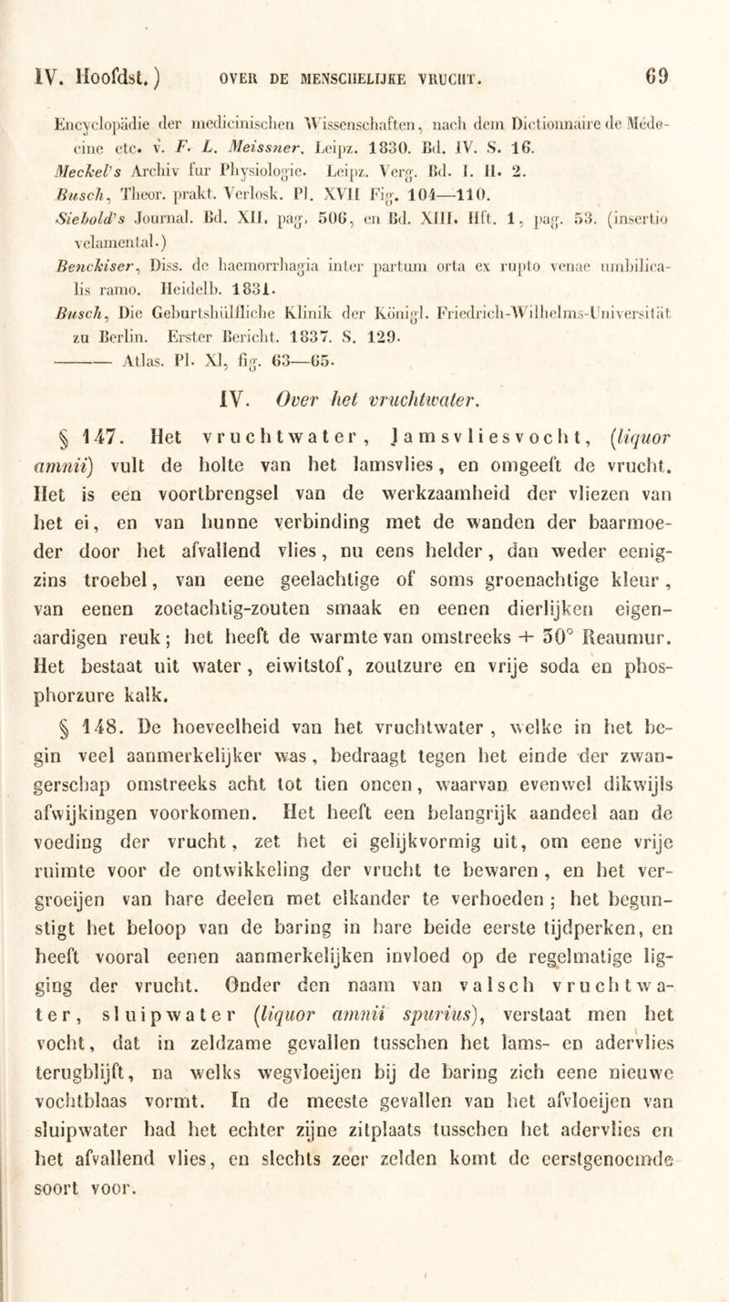 Encyclo])a(lie der iiicdicinisclieri Wissenschaften, iiacii dein Olclioiuiaire de Méde- cine etc. v. F. L. Meissiier. Lei[)z. 1830. Ed. IV. S. 16. Mechel's Arcliiv fur Physiolooic. Leipz. Vere-. Ed. 1. II. 2. Buscli ., Theor. prakt. Verlosk. P]. XVJI Fie-. 104—110. Siebold^s Journal. Ed. XII, pa^. 506, en Ed. XIII. lift. 1, pajp 53. (insertio \ elamental.) BeneJiiser^ Diss. de liaemorrliajjia inter partuin orta ex rupto venac unibilica- lis ramo. Ileidelh. 1831. Biisch^ Die Gehurtshüliliclie Klinik der Koniel. Friedricli-AVilhelms-Universilat zu Eerlin. Erster Eericlit. 1837. S. 129. Atlas. Pl. XI, fig’. 63—65- IV. Over het vruchtwater. § 147. Het vruchtwater, lamsvliesvocht, [liquor amnii) vult de holte van het lamsvlies, en omgeeft de vrucht. Het is een voortbrengsel van de werkzaamheid der vliezen van het ei, en van hunne verbinding met de wanden der baarmoe- der door het afvallend vlies, nu eens helder, dan weder eenig- zins troebel, van eene geelachtige of soms groenachtige kleur, van eenen zoetachtig-zoulen smaak en eenen dierlijken eigen- aardigen reuk; het heeft de warmte van omstreeks + 50'^ Reaumur. Het bestaat uit water, eiwitstof, zoutzure en vrije soda en phos- phorzure kalk. § 148. De hoeveelheid van het vruchtwater , welke in het be- gin veel aanmerkelijker was, bedraagt legen het einde der zwan- gerschap omstreeks acht tot tien oneen, waarvan evenwel dikwijls afwijkingen voorkomen. Het heeft een belangrijk aandeel aan de voeding der vrucht, zet het ei gelijkvormig uit, om eene vrije ruimte voor de ontwikkeling der vrucht te bewaren , en het ver- groeijen van hare deelen met elkander te verhoeden ; het begun- stigt het beloop van de baring in hare beide eerste tijdperken, en beeft vooral eenen aanmerkelijken invloed op de regelmatige lig- ging der vrucht. Onder den naam van valsch vruchtwa- ter, s 1 u i p w a t e r (liquor amnii spurius)., verstaat men het vocht, dat in zeldzame gevallen tusschen het lams- en adervlies terugblijft, na welks wegvloeijen bij de baring zich eene nieuwe vochtblaas vormt. In de meeste gevallen van het afvloeijen van sluipwater had het echter zyne zitplaats tusschen het adervlies en het afvallend vlies, en slechts zeer zelden komt de eerstgenoemde soort voor.