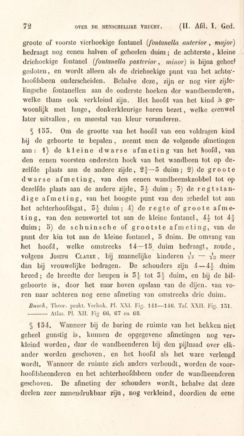 groote of voorste vierhoekige fontanel {fontanella anterior, major) bedraagt nog eenen halven of geheelen duim ; de achterste, kleine driehoekige fontanel [fontanella posterior, minor) is bijna geheel gesloten, en wordt alleen als de driehoekige punt van het achte^*- hoofdsbeen onderscheiden. Behalve deze, zijn er nog vier zijJe- lingsche fontanellen aan de onderste hoeken der wandbeende/en, welke thans ook verkleind zijn. Het hoofd van het kind /s ge- woonlijk met lange, donkerkleurige haren bezet, welke e^^enwel later uitvallen, en meestal van kleur veranderen. § 155. Om de grootte van het hoofd van een voldragen kind bij de geboorte te bepalen, neemt men de volgende afmetingen aan : 1) de kleine dwarse afmeting van het hoofd, van den eenen voorsten ondersten hoek van het wandbeen tot op de- zelfde plaats aan de andere zijde, 2|^—5 duim; 2) de groote dwarse afmeting, van den eenen wandbeensknobbel tot op dezelfde plaats aan de andere zijde, 5^ duim; 5) de regtstan- dige afmeting, van het hoogste punt van den schedel lot aan het achterhoofdsgat, 5k duim; 4) de regte of groote afme- ting, van den neuswortel tot aan de kleine fontanel, 4|- tot 4f duim; 5) de schuinsche of grootste afmeting, van de punt der kin tot aan de kleine fontanel, 5 dnim. De omvang van bet hoofd, welke omstreeks 14—15 duim bedraagt, zoude, volgens JosEPH Clarke , bij mannelijke kinderen iV — 35 meer dan bij vrouwelijke bedragen. De schouders zijn 4~4i duim breed; de breedte der heupen is tot 5k duim, en bij de bil- geboorte is, door het naar boven opslaan van de dijen, van vo- ren naar achteren nog eene afmeting van omstreeks drie duim. Buscli^ TLeor. prakt. Verlosk. Pk XXL Fig-. 141—146. Taf. XXII. Fig. 151. Atlas. PI. XII. Fig 66, 67 en 68. § 154. Wanneer bij de haring de ruimte van het bekken niet geheel gunstig is, kunnen de opgegevene afmetingen nog ver- kleind worden, daar de wandbeenderen bij den pijlnaad over elk- ander worden geschoven, en het hoofd als het ware verlengd wordt. Wanneer de ruimte zich anders verhoudt, worden de voor- hoofdsbeenderen en het achterhoofdsbeen onder de w^and been deren geschoven. De afmeting der schouders wordt, behalve dat deze deelen zeer zamendrukbaar zijn, nog verkleind, doordien de eene