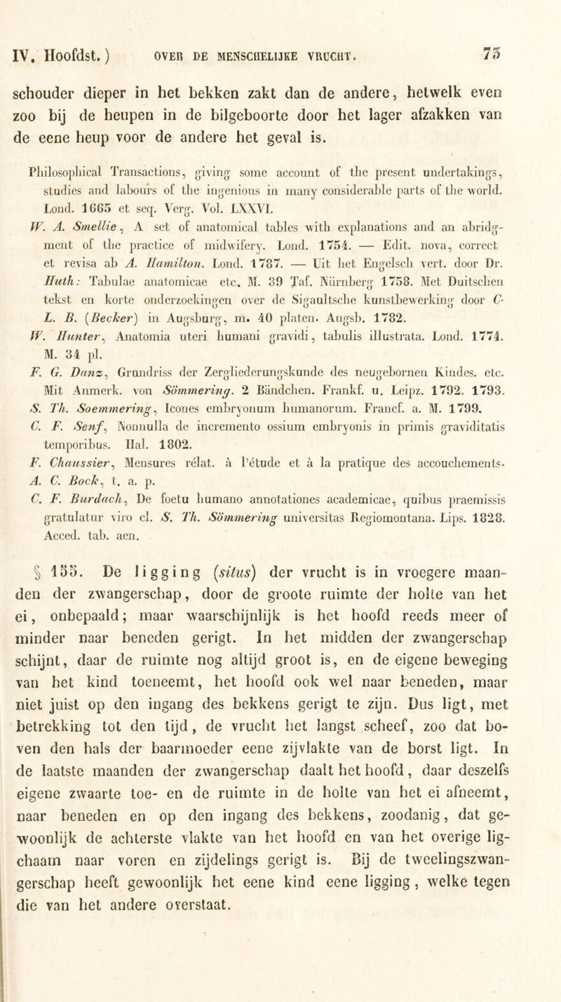 schouder dieper in hel bekken zakt dan de andere, hetwelk even zoo bij de heupen in de bilgeboorte door het lager afzakken van de eene heup voor de andere het geval is. Pliilosopliical Transactioiis, giving- some account of the present undertakings, studies and lahours of the iiio-enions in many considerahle parts of tlie world. Lond. 1665 et seq. Verg'. Vol. LXXVI. W. A. Stnellie, A set of anatomical tables with explanations and an ahridg- ment of the practice of mid’wifery. Lond. 1754. — Edit. nova, correct et revisa ah A. Hamilton. Lond. 1787. — Uit het Engelsch vert. door Dr. Ilicth: Tahnlae anatomicae etc. M. 89 Taf. Nürnherg 1758. Met Duitschen tekst en korte onderzoekingen over de Sigaultsche kunstbe'werking door C- L. B. [Becker] in Augshnrg, m. 40 platen. Augsb. 1782. W. Hunter ^ Anatomia uteri humani gravidi, tahulis illustrata. Lond. 1774. M. 34 pl. F. G. Danz^ Grundriss der Zergliederungskunde des neugehornen Kindes. etc. Mit Amnerk. von Sommering. 2 Bandchen. Frankf. u. Leipz. 1792. 1793. S. Th. SoemmermgIcones emhryonam humanorum. Francf. a. M. 1799. C. F. Senf.^ J\onnulla de incremento ossium emhryonis in primis graviditatis temporihus. Hal. 1802. F. ChaussierMensares rélat. a Létude et a la pratique des accouchements. A. C. Bock.) t. a. p. C, F. Burdach.) De foetu humano annotationes academicae, qoibus praernissis gratnlatnr viro cl. S. Th. Sommering universitas Regiomontana. Lips. 1828. Acced. tab. aen. §155. De ligging [situs) der vrucht is in vroegere maan- den der zwangerschap, door de groote ruimte der holle van het ei, onbepaald; maar waarschijnlijk is het hoofd reeds meer of minder naar beneden gerigt. In het midden der zwangerschap schijnt, daar de ruimte nog altijd groot is, en de eigene beweging van het kind toeneemt, het hoofd ook wel naar beneden, maar niet juist op den ingang des bekkens gerigt te zijn. Dus ligt, met betrekking tot den tijd, de vrucht het langst scheef, zoo dat bo- ven den hals der baarmoeder eene zijvlakte van de borst ligt. In de laatste maanden der zwangerschap daalt het hoofd, daar deszelfs eigene zwaarte toe- en de ruimte in de holle van het ei afneemt, naar beneden en op den ingang des bekkens, zoodanig, dat ge- woonlijk de achterste vlakte van het hoofd en van het overige lig- chaain naar voren en zijdelings gerigt is. Bij de tweelingszwan- gerschap heeft gewoonlijk het eene kind eene ligging, welke tegen die van het andere o verstaat.