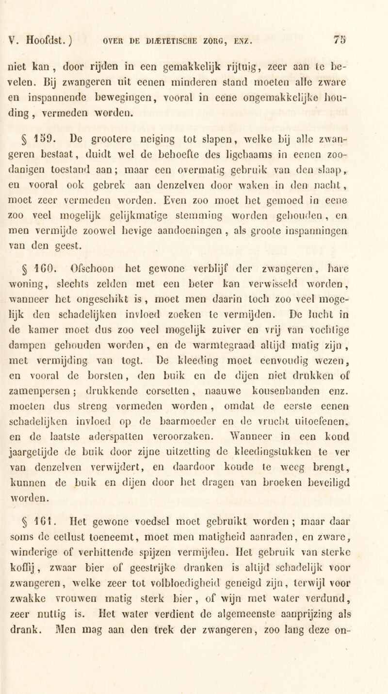 niet kan, door rijden in een gemakkelijk rijtuig, zeer aan Ic be- velen. Bij zvvangeren uit eenen minderen stand moeten alle zware en inspannende bewegingen, vooral in eene ongemakkelijke hou- ding , vermeden worden. § 150. De grootere neiging tot slapen, welke bij alle zwan- geren bestaat, duidt wel de behoefte des ligcbaams in eenen zoo- danigen toestand aan; maar een overmatig gebruik van den slaap, en vooral ook gebrek aan denzelven door waken in den naclit, moet zeer vermeden worden. Even zoo moet liet gemoed in eene zoo veel mogelijk gelijkmatige stemming worden gehouden, en men vermijde zoowel hevige aandoeningen , als groote inspanningen van den geest. § ICO. Ofschoon het gewone verblijf der zwangeren, bare woning, slechts zelden met een beter kan verwisseld worden, wanneer het ongeschikt is , moet men daarin toch zoo veel moge- lijk den schadelijken invloed zoeken te vermijden. De lucht in de kamer moet dus zoo veel mogelijk zuiver en vrij van vochtige dampen gehouden worden , en de warmtegraad altijd matig zijn , met vermijding van togt. De kleeding moet eenvoudig wezen 5 en vooral de borsten, den buik en de dijen niet drukken of zamenpersen; drukkende corsetten, naauwe kousenbanden enz. moeten dus streng vermeden worden , omdat de eerste eenen schadelijken invloed op de baarmoeder en de vrucht uitoefenen, en de laatste aderspatten veroorzaken. Wanneer in een koud jaargetijde de buik door zijne uitzetting de kleedingstukken te ver van denzelven verwijdert, en daardoor koude te weeg brengt, kunnen de buik en dijen door bet dragen van broeken beveiligd worden. § 1G1. Het gewone voedsel moet gebruikt worden; maar daar soms de eetlust toeneemt, moet men matigheid aanraden, en zware, winderige of verhittende spijzen vermijden. Het gebruik van sterke koffij, zwaar bier of geestrijke dranken is altijd schadelijk voor zwangeren, welke zeer tot volbloedigheid geneigd zijn, terwijl voor zwakke vrouwen matig sterk bier, of wijn met water verdund, zeer nuttig is. Het water verdient de algemeenste aanprijzing als I drank. Men raag aan den trek der zwangeren, zoo lang deze on-