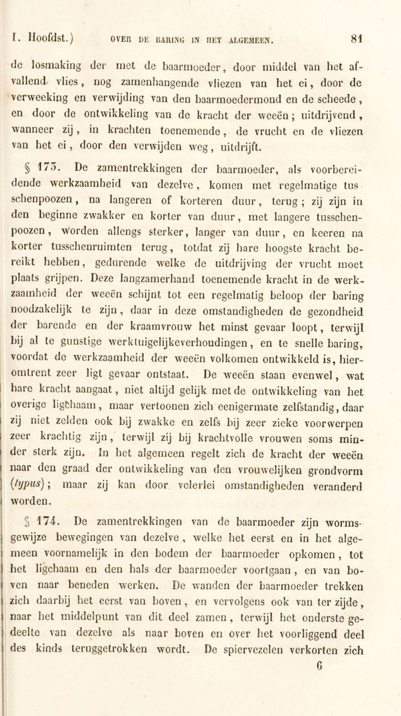 de losmaking der met de baarmoeder, door middel van het af- vallend. vlies, nog zamenhangende vliezen van het ei, door de verweeking en verwijding van den baarmoedermond en de scheede, en door de ontwikkeling van de kracht der weeën; nitdrijvend , wanneer zij, in krachten toenemende, de vrucht en de vliezen van het ei, door den verwijden weg, uitdrijft. § 175. De zamentrekkingen der baarmoeder, als voorberei- dende werkzaamheid van dezelve, komen met regelmatige tus- schenpoozen, na langeren of korteren duur, terug ; zij zijn in den beginne zwakker en korter van duur, met langere tiisschen- poozen , worden allengs sterker, langer van duur, en keeren na korter tusschenruimten terug, totdat zij hare hoogste kracht be- reikt hebben, gedurende welke de uitdrijving der vrucht moet plaats grijpen. Deze langzamerhand toenemende kracht in de werk- zaamheid der weeën schijnt tot een regelmatig beloop der haring noodzakelijk te zijn , daar in deze omstandigheden de gezondheid der barende en der kraamvrouw het minst gevaar loopt, terwijl bij al te gunstige werkluigelijkeverhoudingen, en te snelle haring, voordat de werkzaamheid der weeën volkomen ontwikkeld is, hier- omtrent zeer ligt gevaar ontstaat. De weeën staan evenwel, wat j hare kracht aangaat, niet altijd gelijk met de ontwikkeling van het overige ligfchaam, maar vertoonen zich eenigermate zelfstandig, daar zij niet zelden ook bij zwakke en zelfs bij zeer zieke voorwerpen 1 zeer krachtig zijn, terwijl zij bij krachtvolle vrouwen soms min- ! der sterk zijn. In het algemeen regelt zich de kracht der weeën I naar den graad der ontwikkeling van den vrouwelijken grondvorm j {hjpus); maar zij kan door velerlei omstandigheden veranderd worden. § 174. De zamentrekkingen van de baarmoeder zijn worms- 1 gewijze bewegingen van dezelve , welke het eerst en in het alge- i meen voornamelijk in den bodem der baarmoeder opkomen , tot I het ligchaam en den hals der baarmoeder voortgaan , en van bo- I ven naar beneden werken. De wanden der baarmoeder trekken zich daarbij het eerst van boven , en vervolgens ook van ter zijde, naar het middelpunt van dit deel zamen , terwijl het onderste ge- deelte van dezelve als naar boven en over het voorliggend deel des kinds teruggetrokken wordt. De spiervezelen verkorten zich 6