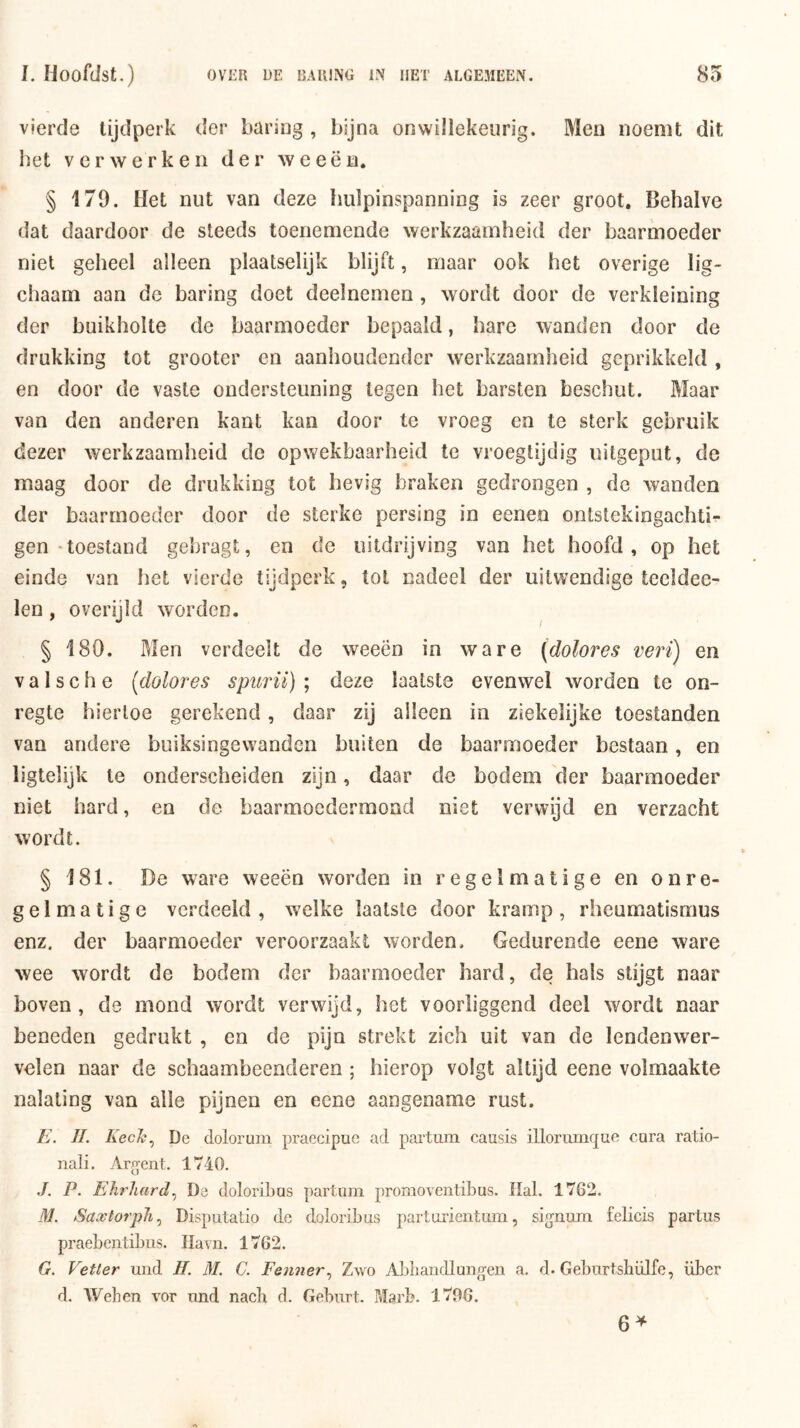 vierde tijdperk der baring , bijna onwillekeurig. Men noemt dit bet verwerken der weeën. § 179. Het nut van deze hulpinspanning is zeer groot. Behalve dat daardoor de steeds toenemende werkzaamheid der baarmoeder niet geheel alleen plaatselijk blijft, maar ook het overige lig- chaam aan de baring doet deelnemen , wordt door de verkleining der buikholte de baarmoeder bepaald, hare wanden door de drukking tot grooter en aanhoudender werkzaamheid geprikkeld , en door de vaste ondersteuning tegen het barsten beschut. Maar van den anderen kant kan door te vroeg en te sterk gebruik dezer werkzaamheid de opwekbaarheid te vroegtijdig uitgeput, de maag door de drukking tot hevig braken gedrongen , de wanden der baarmoeder door de sterke persing in eenen ontstekingachti- gen'toestand gebragt, en de uitdrijving van het hoofd, op het einde van het vierde tijdperk, tol nadeel der uitwendige teeldee- len, overijld worden. § 180. Men verdeelt de weeën in ware (dolores veri) en V a 1 s c h e [dolores spurii) ; deze laatste evenwel worden te on- regte hiertoe gerekend, daar zij alleen in ziekelijke toestanden van andere buiksingevvanden buiten de baarmoeder bestaan, en ligtelijk te onderscheiden zijn, daar de bodem der baarmoeder niet hard, en de baarmoedermond niet verwijd en verzacht wordt. §181. De ware weeën worden in regelmatige en onre- gelmatige verdeeld , welke laatste door kramp, rheumatismus enz. der baarmoeder veroorzaakt worden. Gedurende eeue ware wee wordt de bodem der baarmoeder hard, de hals stijgt naar boven, de mond wordt verwijd, het voorliggend deel wordt naar beneden gedrukt , en de pijn strekt zich uit van de lendenwer- velen naar de schaambeenderen ; hierop volgt altijd eene volmaakte nalating van alle pijnen en eene aangename rust. E. II. Kech.^ De dolorum praecipue ad partum causis illorumque cara ratio- nali. Arjrent. 1740. .ƒ. P. Ehrhard.^ De doloribas partum promoventibus. Hal. 1762. M. Saxtorpli.^ Disputatio de doloribus parturientum, signum felicis partus praebentibus. Havn. 1762. G. Vetter und II. M. C. Penner., Zwo Abbandlungen a. d. Geburtshülfe, über d. Wehen vor und nach d. Geburt. Marb. 1796. 6^