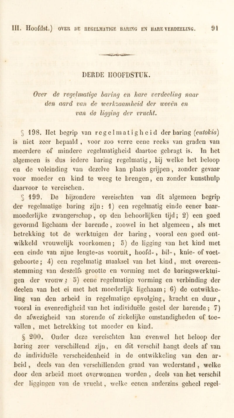 DERDE HOOFDSTUK. Over de regelmatige haring en hare verdeeling naar den aard van de werkzaamheid der iveeën en van de ligging der vrucht, § 198. liet begrip van regelmatigheid der baring (eutokia) is niet zeer bepaald , voor zoo verre eene reeks van graden van meerdere of mindere regelmatigheid daartoe gebragt is. In het algemeen is dus iedere baring regelmatig, bij welke het beloop en de voleinding van dezelve kan plaats grijpen, zonder gevaar voor moeder en kind te weeg te brengen, en zonder kunsthulp daarvoor te vereischen. § 199. De bijzondere vereischten van dit algemeen begrip der regelmatige baring zijn: 1) een regelmatig einde eener baar- moederlijke zwangerschap, op den behoorlijken tijd; 2) een goed gevormd ligchaam der barende , zoowel in het algemeen , als met betrekking tot de werktuigen der baring, vooral een goed ont- wikkeld vrouwelijk voorkomen; 5) de ligging van het kind met een einde van zijne lengte-as vooruit, hoofd-, bil-, knie- of voet- geboorte; 4) een regelmatig maaksel van het kind, met overeen- stemming van deszelfs grootte en vorming met de baringswerktui- gen der vrouw; 5) eene regelmatige vorming en verbinding der deelen van het ei met het moederlijk ligchaam; 6) de ontwikke- ling van den arbeid in regelmatige opvolging, kracht en duur, vooral in evenredigheid van het individuele gestel der barende ; 7) de afwezigheid van storende of ziekelijke omstandigheden of toe- vallen , met betrekking tot moeder en kind. § 200. Onder deze vereischten kan evenwel het beloop der baring zeer verschillend zijn, en dit verschil hangt deels af van de individuele verscheidenheid in de ontwikkeling van den ar* beid , deels van den verschillenden graad van wederstand , welke door den arbeid moet overwonnen worden , deels van het verschil der liggingen van de vrucht, welke eenen anderzins geheel regel-